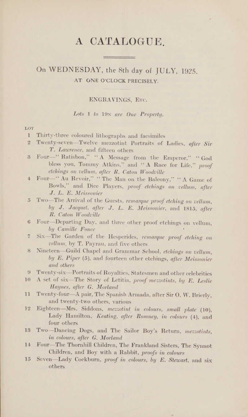  10 Tt 14 15 A CATALOGUE, On WEDNESDAY, the 8th day of JULY, 1925. AT ONE O’CLOCK PRECISELY.  ENGRAVINGS, Erc. Lots 1 to 19N are One Property. Thirty-three coloured lithographs and facsimiles Twenty-seven—Twelve mezzotint Portraits of Ladies, after Sir T. Lawrence, and fifteen others Four— Ratisbon,” ‘‘A Message from the Emperor,” ‘‘ God bless you, Tommy Atkins,” and ‘‘ A Race for Life,” proof etchings on vellum, after R. Caton Woodville Four— Au Revoir,” ‘‘ The Man on the Balcony,” ‘‘A Game of Bowls,” and Dice Players, proof etchings on vellum, after J. L. HE. Meissonier Two—The Arrival of the Guests, remarque proof etching on vellum, by J. Jacquet, after J. L. E. Meissonier, and 1815, after Rh. Caton Woodville Four—Departing Day, and three other proof chehings.: on vellum, by Camille Fonce Six—The Garden of the Hesperides, remarque proof etching on vellum, by T. Payrau, and five others Nineteen—Guild Chapel and Grammar School, etchings on vellum, by HK. Paper (5), and fourteen other etchings, after Meissonier and others Twenty-six—Portraits of Royalties, Statesmen and other celebrities A set of six—The Story of Letitia, proof mezzotints, by E. Leslie Haynes, after G. Morland Twenty-four—a pair, The Spanish Armada, after Sir O. W. Brierly, and twenty-two others, various Siddons, mezzotint in colours, small plate (10), Lady Hamilton, Keating, after Romney, in colours (4), and four others — Two—Dancing Dogs, and The Sailor Boy’s Return, mezzotints, in colours, after G. Morland Four—The Thornhill Children, The Frankland Sisters, The Synnot Children, and Boy with a Rabbit, proofs in colours Seven—Lady Cockburn, proof in colours, by E. Stewart, and six others 