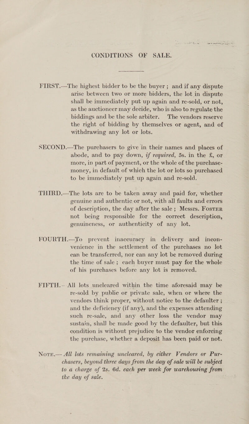 CONDITIONS OF SALE. FIRST.—The highest bidder to be the buyer ; and if any dispute arise between two or more bidders, the lot in dispute shall be immediately put up again and re-sold, or not, as the auctioneer may decide, who is also to regulate the biddings and be the sole arbiter. The vendors reserve the right of bidding by themselves or agent, and of withdrawing any lot or lots. SECOND.—The purchasers to give in their names and places of abode, and to pay down, if required, 5s. in the £, or more, in part of payment, or the whole of the purchase- money, in default of which the lot or lots so purchased to be immediately put up again and re-sold. THIRD.—The lots are to be taken away and paid for, whether genuine and authentic or not, with all faults and errors of description, the day after the sale ; Messrs. Foster -not being responsible for the correct description, genuineness, or authenticity of any lot. FOURTH.—To prevent inaccuracy in delivery and _ incon- venience in the settlement of the purchases no lot can be transferred, nor can any lot be removed during the time of sale; each buyer must pay for the whole of his purchases before any lot is removed. FIVTH.--All lots uncleared within the time aforesaid may be re-sold by public or private sale, when or where the vendors think proper, without notice to the defaulter ; and the deficiency (if any), and the expenses attending such re-sale, and any other loss the vendor may sustain, shal] be made good by the defaulter, but this condition is without prejudice to the vendor enforcing the purchase, whether a deposit has been paid or not. Nots.— All lots remaining uncleared, by either Vendors or Pur- chasers, beyond three days from the day of sale will be subject to a charge of 2s. 6d. each per week for warehousing from the day of sate. |