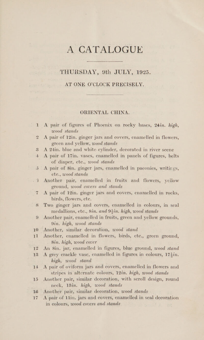 Ww Ox wd) CATALOGUE THURSDAY, 9th JULY, 1925. AT ONE O'CLOCK PRECISELY.  ORIENTAL CHINA. A pair of figures of Phoenix on rocky bases, 24in. high, wood stands A pair of 12in. ginger jars and covers, enamelled in flowers, green and yellow, wood stands A 24in. blue and white cylinder, decorated in river scene A pair of 17in. vases, enamelled in panels of figures, belts of diaper, etc., wood stands A pair of 8in. ginger jars, enamelled in paeonies, writings, ete., wood stands Another pair, enamelled in fruits and flowers, yellow eround, wood covers and stands A pair of 12in. ginger jars and covers, enamelled in rocks, birds, flowers, etc. Two ginger jars and covers, enamelled in colours, in seal medallions, ete., 8in. and 94in. high, wood stands Another pair, enamelled in fruits, green and yellow grounds, 9in. high, wood stands Another, enamelled in flowers, birds, ete., green ground, _ 8in. high, wood cover An 8in. jar, enamelled in figures, blue ground, wood stand A grey crackle vase, enamelled in figures in colours, 17}in. high, wood stand stripes in alternate colours, 12in. high, wood stands Another pair, similar decoration, with scroll design, round neck, 13in. high, wood stands A pair of 1lin. jars and covers, enamelled in seal decoration in colours, wood covers and stands