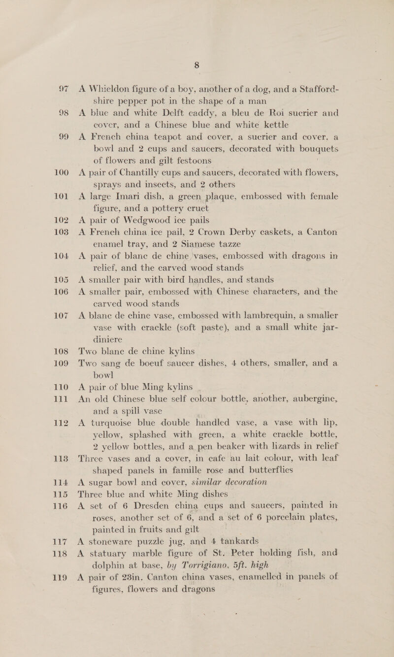 A Whieldon figure of a boy, another of a dog, and a Stafford- shire pepper pot in the shape of a man A blue and white Delft caddy, a bleu de Roi sucrier and cover, and a Chinese blue and white kettle A French china teapot and cover, a sucrier and cover. a bowl and 2 cups and saucers, decorated with bouquets of flowers and gilt festoons | A pair of Chantilly cups and saucers, decorated with flowers, sprays and insects, and 2 others A large Imari dish, a green plaque, embossed with female figure, and a pottery cruet A pair of Wedgwood ice pails A French china ice pail, 2 Crown Derby caskets, a Canton enamel tray, and 2 Siamese tazze A pair of blane de chine ‘vases, embossed with dragons in relief, and the carved wood stands A smaller pair with bird handles, and stands A smaller pair, embossed with Chinese characters, and the carved wood stands . A blane de chine vase, embossed with lambrequin, a smaller vase with crackle (soft paste), and a small white jar- diniere Two blane de chine kylins Two sang de boeuf saucer dishes, 4 others, smaller, and a bowl A pair of blue Ming kylins | 7 An old Chinese blue self colour bottle, another, aubergine, and a spill vase A turquoise blue double handled vase, a vase with lip, yellow, splashed with green, a white crackle bottle, 2 yellow bottles, and a pen beaker with lizards in relief Three vases and a cover, in cafe au lait colour, with leaf shaped panels in famille rose and butterflies A sugar bowl and cover, similar decoration Three blue and white Ming dishes A set of 6 Dresden china cups and saucers, painted in roses, another set of 6, and a set of 6 porcelain plates, painted in fruits and gilt A stoneware puzzle jug, and 4 tankards A statuary marble figure of St. Peter holding fish, and dolphin at base, by Torrigiano, 5ft. high A pair of 23in. Canton china vases, enamelled in panels of figures, flowers and dragons