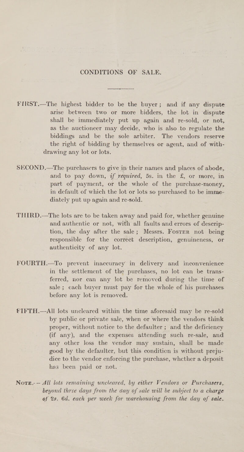 CONDITIONS OF SALE. FIRST.—The highest bidder to be the buyer; and if any dispute arise between two or more bidders, the lot in ‘dispute shall be immediately put up again and re-sold, or not, as the auctioneer may decide, who is also to regulate the biddings and be the sole arbiter. The vendors reserve the right of bidding by themselves or agent, and of with- drawing any lot or lots. SKCOND.—The purchasers to give in their names and places of abode, and to pay down, if required, 5s. in the £, or more, in part of payment, or the whole of the purchase-money,. in default of which the lot or lots so purchased to be imme- diately put up again and re-sold. THIRD.—The lots are to be taken away and paid for, whether genuine and authentic or net, with all faults and errors of descrip- tion, the day after the sale; Messrs. Foster not being responsible for the correct description, genuineness, or authenticity of any lot. : FOURTH.—To prevent inaccuracy in delivery and inconvenience in the settlement of the purchases, no lot can be trans- ferred, nor can any lot be removed during the time of sale ; each buyer must pay for the whole of his purchases. before any lot is removed. __ fIFTH.—AI lots uncleared within the time aforesaid may be re-sold by public or private sale, when or where the vendors think proper, without notice to the defaulter ; and the deficiency (if any), and the expenses attending such re-sale, and any other loss the vendor may sustain, shall be made good by the defaulter, but this conditicn is without preju- dice to the vendor enforcing the purchase, whether a deposit: has been paid or not. - Note.-— All lots remaining uncleared, by either Vendors or Purchasers, beyond three days from the day of sale will be subject to a charge of 2s. 6d. each per week for warehousing from the day of sale.
