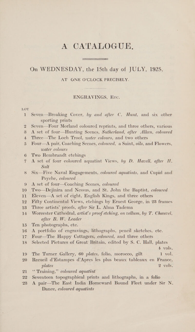 A CA'TALOGUE. On WEDNESDAY, the 15th day of JULY, 1925. AT ONE O’CLOCK PRECISELY. ENGRAVINGS, Ervc. Seven—Breaking Cover, by and after C. Hunt, and six other sporting prints Seven—Four Morland coloured reprints, and three others, various A set of four—Hunting Scenes, Sutherland, after Alken, coloured Three—The Loch Trool, water colours, and two others Four—A pair, Coaching Scenes, coloured, a Saint, oils, and Flowers, water colours Two Rembrandt etchings A set of four coloured aquatint Views, by D. Havell, after H. Salt Six—Five Naval Engagements, coloured aquatints, and Cupid and Psyche, coloured A set of four—Coaching Scenes, coloured Two—Dejinira and Nessus, and St. John the Baptist, coloured Kleven—A set of eight, English Kings, and three others Fifty Continental Views, etchings by Ernest George, in 23 frames Three artists’ proofs, after Sir L. Alma Tadema Worcester Cathedral, artist’s proof etching, on vellum, by T. Chauvel, after B. W. Leader Ten photographs, etc. A portfolio of engravings; lithographs, pencil sketches, ete. Four—The Happy Cottagers, coloured, and three others Selected Pictures of Great Britain, edited by S. C. Hall, plates  4, vols. The Turner Gallery, 60 plates, folio, morocco, gilt | 1 vol. Recueil d’Estampes d’Apres les plus beaux tableaux en France, plates 2 vols. b) ‘* Training,” coloured aquatint Seventeen topographical prints and lthographs, in a folio A pair—The East India Homeward Bound Fleet under Sir N. Dance, coloured aquatints
