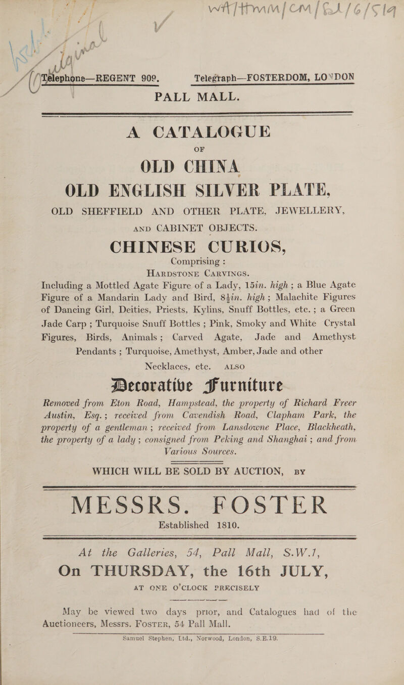 ray &amp; coal a —_— Fa f oo Pw, : gre wt ial vj CM | | if   \ &lt; a - ’ i i yw  “ad (3 ephone—REGENT 909. Telegraph—FOSTERDOM, LOYDON   A CATALOGUE OLD CHINA | OLD ENGLISH SILVER PLATE. OLD SHEFFIELD AND OTHER PLATE, JEWELLERY, and CABINET OBJECTS. CHINESE CURIOS, Comprising : HARDSTONE CARVINGS. Including a Mottled Agate Figure of a Lady, 15in. high ; a Blue Agate Figure of a Mandarin Lady and Bird, 84in. high; Malachite Figures of Dancing Girl, Deities, Priests, Kylins, Snuff Bottles, ete. ; a Green Jade Carp ; Turquoise Snuff Bottles ; Pink, Smoky and White Crystal Figures, Birds, Animals; Carved Agate, Jade and Amethyst Pendants ; Turquoise, Amethyst, Amber, Jade and other Necklaces, ete. ALSO Mecorative Furniture Removed from Eton Road, Hampstead, the property of Richard Freer Austin, Esg.; received from Cavendish Road, Clapham Park, the property of a gentleman; received from Lansdowne Place, Blackheath, the property of a lady ; consigned from Peking and Shanghai ; and from Various Sources. WHICH WILL BE SOLD BY AUCTION, sy    MESSRS. FOSTER Established 1810.  At. the Galleries; 54,..Pah.Mall,: SW.!, On THURSDAY, the 16th JULY, AT QNE O'CLOCK PRECISELY May be viewed two days prior, and Catalogues had of the Auctioneers, Messrs. Foster, 54 Pall Mall.  Samuel Stephen, Ltd., Norwood, London, S.H.19.