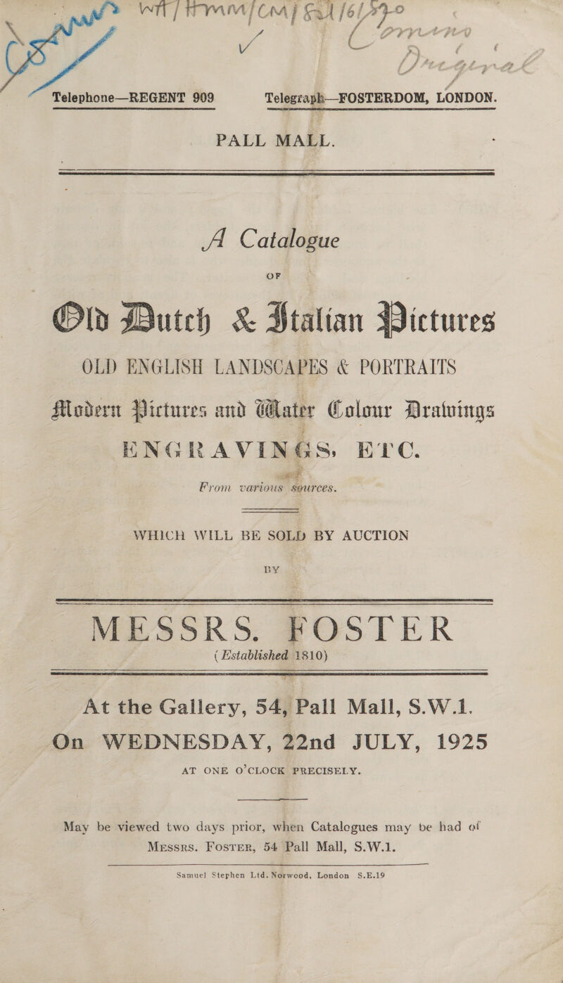 | e ~ oF. f “a / i” ¢ # VA Re  Telephone—REGENT 909 Telegraph—_FOSTERDOM, LONDON. PALL MALL.  A Catalogue OF Ob Dutch &amp; Stalian Bictures OLD ENGLISH LANDSCAPES &amp; PORTRAITS Modern Pictures and Water Colour Dratuings ENGRAVINGS. EXC. From various sources.   WHICH WILL BE SOLD BY AUCTION BY MESSRS. FOSTER ( Established 1810) — At the Gallery, 54, Pall Mall, S.W.1. On WEDNESDAY, 22nd JULY, 1925 AT ONE O'CLOCK PRECISELY.  —— May be viewed two days prior, when Catalegues may be had at Messrs. Foster, 54 Pall Mall, S.W.1. Samuel Stephen Ltd. Norweod, London S.E.19