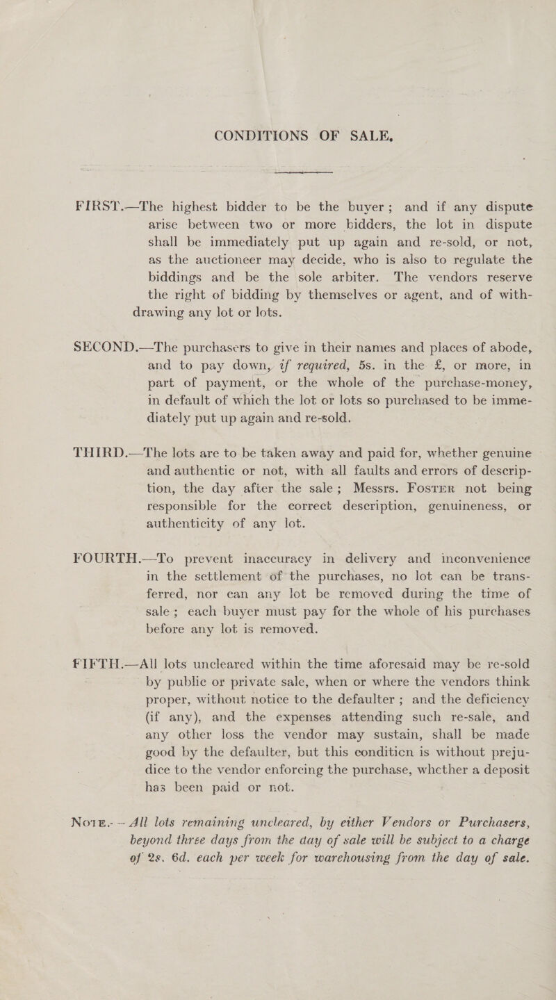 CONDITIONS OF SALE, FIRST.—The highest bidder to be the buyer; and if any dispute arise between two or more bidders, the lot in dispute shall be immediately put up again and re-sold, or not, as the auctioneer may decide, who is also to regulate the biddings and be the sole arbiter. The vendors reserve the right of bidding by themselves or agent, and of with- drawing any lot or lots. SECOND.—The purchasers to give in their names and places of abode, and to pay down, wf required, 5s. in the £, or more; in part of payment, or the whole of the purchase-money, in default of which the lot or lots so purchased to be imme- diately put up again and re-sold. THIRD.—The lots are to be taken away and paid for, whether genuine and authentic or net, with all faults and errors of descrip- tion, the day after the sale; Messrs. Foster not being responsible for the correct description, genuineness, or authenticity of any lot. FOURTH.—To prevent inaccuracy in delivery and inconvenience in the settlement of the purchases, no lot can be trans- ferred, nor can any lot be removed during the time of sale; each buyer must pay for the whole of his purchases before any lot is removed. fF IFTH.—AI lots uncleared within the time aforesaid may be re-sold by public or private sale, when or where the vendors think proper, without notice to the defaulter ; and the deficiency (if any), and the expenses attending such re-sale, and any other loss the vendor may sustain, shall be made good by the defaulter, but this conditicn is without preju- dice to the vendor enforcing the purchase, whether a deposit has been paid or not. Note. — All lots remaining uncleared, by either Vendors or Purchasers, beyond three days from the day of sale will be subject to a charge of 2s, 6d. each per week for warehousing from the day of sale.