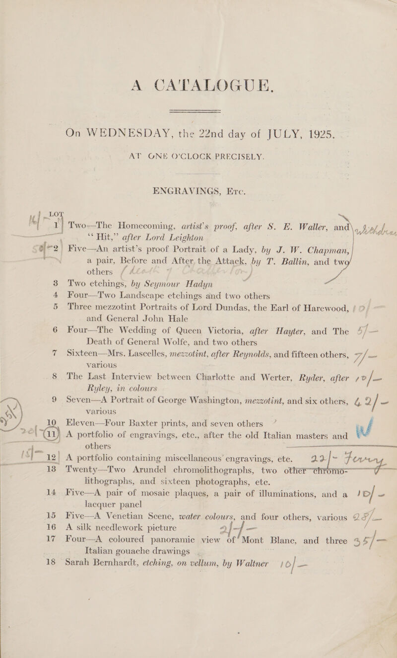  A CA'TALOGUE., On WEDNESDAY, ana ead day ot JULY, 1925. AT GNE O’CLOCK PRECISELY. ENGRAVINGS, Erc. a5 ~ r) Two—The Berae ie, artis’s proof, after S. E. Waller, and, bt bee, ara ** Hit,” after Lord Leighton on “2 Five—aAn artist’s proof Portrait of a Lady, by J. W. Chapman, a pair, Before and After, the Attack, yy T. Ballin, and tw others / A : J 3 Two etchings, by Seymour Hadyn ao Four—Two Landscape etchings and two others 5 Three mezzotint Portraits of Lord Dundas, the Earl of Harewood, / °, and General John Hale 6 Four—The Wedding of Queen Victoria, after Hayter, and The 4/— Death of General Wolfe, and two others | 7 Sixteen—Mrs. Lascelles, mezzotint, after Reynolds, and fifteen others, 7/ jt various Seven—A. Portrait of George Washington, mezzotint, and six oe | various Kleven—Four Baxter prints, and seven others LO’  ca en)  Set NM LOR SAN AOE RSE A TTR ANEN  others maanenrael 12' A portfolio containing miscellaneous’ engravings, ete. _aa|- Fiver _ Twenty—Two Arundel chromolithographs, two other chrom a lithographs, and sixteen photographs, ete. 14. Five—A pair of mosaic plaques, a pair of illuminations, and a _ — lacquer panel 15 Five—A Venetian Scene, water colours, and four others, various a¢g 16 A silk needlework picture A) f- —_— | = 17 Four—A coloured panoramic view of / Mont Blane, and three %$ >| — Italian gouache drawings 18 Sarah Bernhardt, etching, on vellum, by Waltner } 0] ee i
