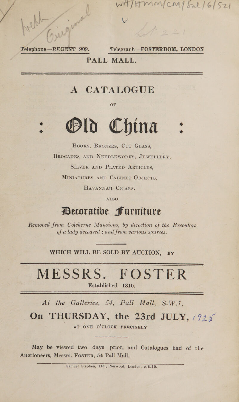 “2 ies . | se f, :  Telephone—REGENT 909. Telegravh—FOSTERDOM, LONDON PALL MALL.   A CATALOGUE OF : Old China : Booxs, Bronzes, Cut Guass, BROCcADES AND NEEDLEWORKS, JEWELLERY, SILVER AND PLATED ARTICLES, MINIATURES AND CABINET OBJECTS, Havannart Circ ars. ALSO Decorative Furniture Removed from Coleherne Mansions, by direction of the Executors of a lady deceased ; and from various sources. ee —_——— WHICH WILL BE SOLD BY AUCTION, sy  MESSRS. FOSTER _ Established 1810.  At the Galleries, 54, Pall Mall, S.W.1, AT ONE O’CLOCK PRECISELY cee te Cee May be viewed two days prior, and Catalogues had of the Auctioneers, Messrs. Foster, 54 Pall Mall.  Samuel Stephen, Ltd., Norwood, London, 3.H.19.