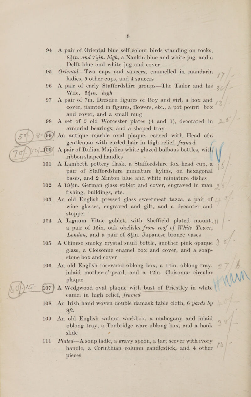 94: 95 102 103 104 105 106 lil A pair of Oriental blue self colour birds standing on rocks, 84in. and 7sin. high, a Nankin blue and white jug, and a Delft blue and white jug and cover Oriental—Two cups and saucers, enamelled in mandarin ladies, 5 other cups, and 4 saucers A pair of early Staffordshire groups—The Tailor and _ his Wite, 53in. high and cover, and a small mug A set of 5 old Worcester plates (4 and 1), decorated in armorial bearings, and a shaped tray | An antique marble oval plaque, carved with Head ofa gentleman with curled hair in high relief, framed ribbon shaped handles A Lambeth pottery flask, a Staffordshire fox head cup, a pair of Staffordshire miniature kylins, on hexagonal bases, and 2 Minton blue and white miniature dishes. ia fishing, buildings, etc. An old English pressed glass sweetmeat tazza, a pair of wine glasses, engraved and gilt, and a decanter and stopper A Lignum Vitae goblet, with Sheffield plated mount, London, and a pair of 84in. Japanese bronze vases glass, a Cloisonne enamel box and cover, and a soap- stone box and cover | An old English rosewood oblong box, a 14in. oblong tray, inlaid mother-o’-pearl, and a 12in. Cloisonne circular plaque camei in high relief, framed An Irish hand woven double damask table cloth, 6 yards by 8ft. | An old English walnut workbox, a mahogany and inlaid oblong tray, a Tonbridge ware oblong box, and a book slide. | 4 Plated—A soup ladle, a gravy spoon, a. tart server with ivory handle, a Corinthian column candlestick, and 4 other pieces .