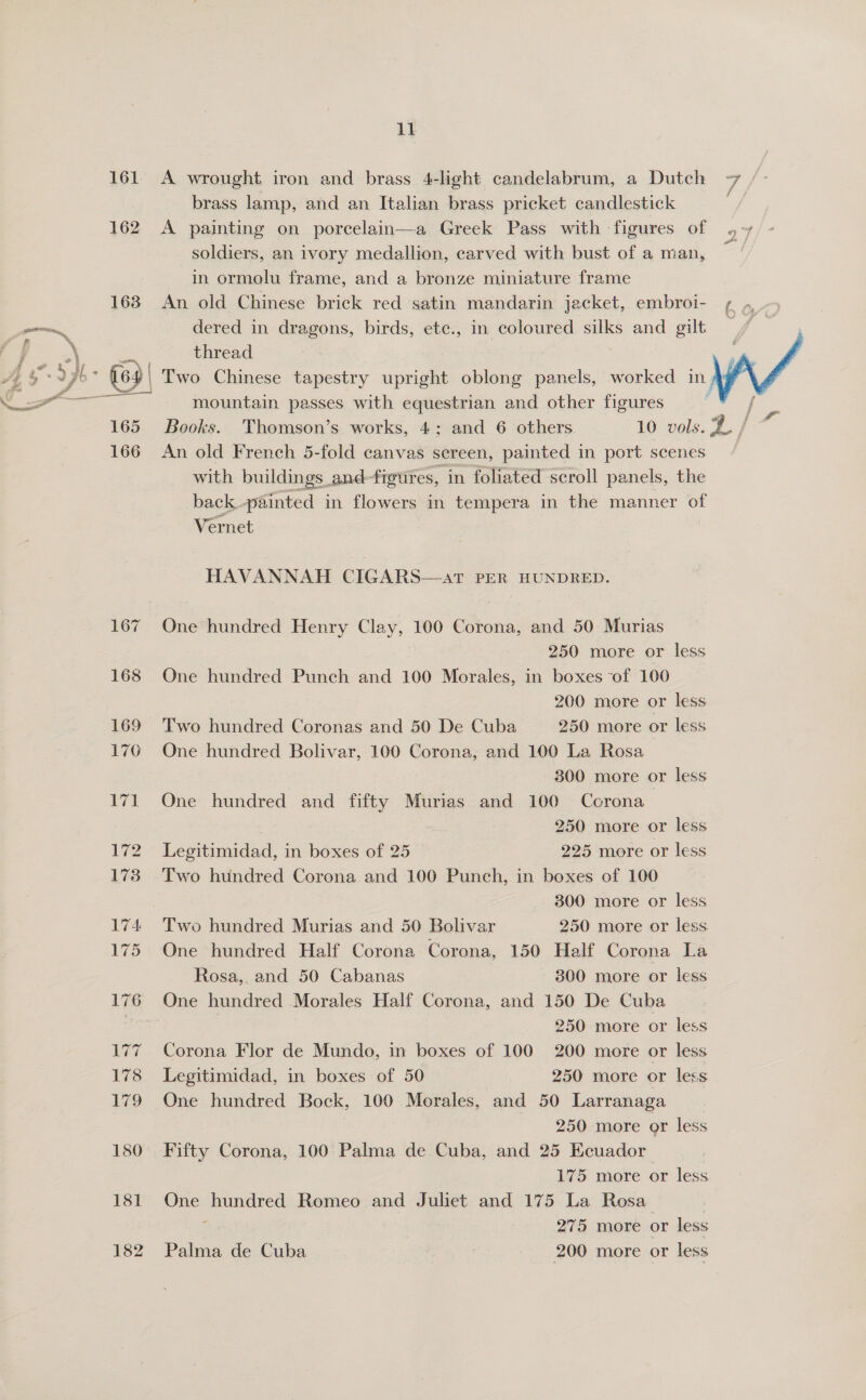 161 162 163 165 166 167 168 169 176 71 172 173 174 175 176 Ny ae 178 179 180 Ne 182 11 A wrought iron and brass 4-light candelabrum, a Dutch brass lamp, and an Italian brass pricket candlestick A painting on porcelain—a Greek Pass with figures of soldiers, an ivory medallion, carved with bust of a man, in ormolu frame, and a bronze miniature frame An old Chinese brick red satin mandarin jacket, embroi- dered in dragons, birds, ete., in coloured silks and gilt thread mountain passes with equestrian and other figures An old French 5-fold canvas sereen, painted in port scenes with buildings and-figures, in foliated scroll panels, the back. painted in flowers in tempera in the manner of Vernet HAVANNAH CIGARS—at PER HUNDRED. One hundred Henry Clay, 100 Corona, and 50 Murias 250 more or less One hundred Punch and 100 Morales, in boxes of 100 200 more or less Two hundred Coronas and 50 De Cuba 250 more or less One hundred Bolivar, 100 Corona, and 100 La Rosa 300 more or less One hundred and fifty Murias and 100 Cocrona— 250 more or less Legitimidad, in boxes of 25 225 more or less Two hundred Corona and 100 Punch, in boxes of 100 300 more or less One hundred Half Corona Corona, 150 Half Corona La Rosa,. and 50 Cabanas 300 more or less One hundred Morales Half Corona, and 150 De Cuba | 250 more or less Corona Flor de Mundo, in boxes of 100 200 more or less Legitimidad, in boxes of 50 250 more or less One hundred Bock, 100 Morales, and 50 Larranaga 250 more or less Fifty Corona, 100 Palma de Cuba, and 25 Ecuador 175 more or less One hundred Romeo and Juliet and 175 La Rosa : : 275 more or less Palma de Cuba 200 more or less 
