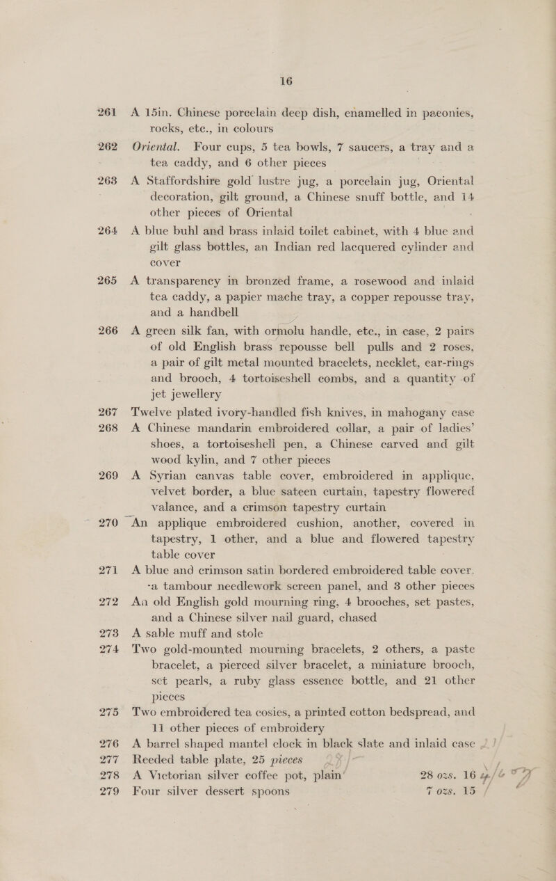 264 266 267 268 269 16 A 15in. Chinese porcelain deep dish, enamelled in paeonies, rocks, etc., in colours Oriental. Four cups, 5 tea bowls, 7 saucers, a ees and a tea caddy, and 6 other pieces A Staffordshire gold lustre jug, a porcelain jug, Oriental decoration, gilt ground, a Chinese snuff bottle, and 14 other pieces of Oriental A blue buhl and brass inlaid toilet cabinet, with 4 blue and gilt glass bottles, an Indian red lacquered cylinder and cover A transparency in bronzed frame, a rosewood and inlaid tea caddy, a papier mache tray, a copper repousse tray, and a handbell A green silk fan, with ormolu handle, ete., in case, 2 pairs of old English brass repousse bell oullls and 2 roses, and brooch, 4 tortoiseshell combs, and a quantity .of jet jewellery Twelve plated ivory-handled fish knives, in mahogany case A Chinese mandarin embroidered collar, a pair of ladies’ shoes, a tortoiseshell pen, a Chinese carved and gilt wood kylin, and 7 other pieces A Syrian canvas table cover, embroidered in applique, velvet border, a blue sateen curtain, tapestry flowered valance, and a crimson tapestry curtain tapestry, 1 other, and a blue and flowered tapestry table cover } A blue and crimson satin bordered embroidered table cover. -a tambour needlework screen panel, and 3 other pieces An old English gold mourning ring, 4 brooches, set pastes, and a Chinese silver nail guard, chased A sable muff and stole Two gold-mounted mourning bracelets, 2 others, a paste bracelet, a pierced silver bracelet, a miniature brooch, set pearls, a ruby glass essence bottle, and 21 other pieces Two embroidered tea cosies, a printed cotton bedspread, and 11 other pieces of embroidery A. barrel shaped mantel clock in black slate and inlaid case Reeded table plate, 25 pieces “a iy