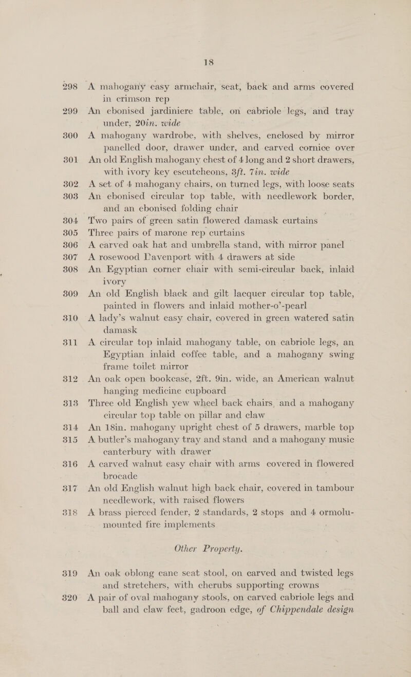 319 320 18 in crimson rep under; 20in. wide A mahogany wardrobe, with shelves, enclosed by mirror panelled door, drawer under, and carved cornice over An old English mahogany chest of 4 long and 2 short drawers, with ivory key escutcheons, 3ft. 7in. wide A set of 4 mahogany chairs, on turned legs, with loose seats An ebonised circular top table, with needlework border, and an ebonised folding chair Two pairs of green satin flowered damask curtains Three pairs of marone rep curtains A carved oak hat and umbrella stand, with mirror panel | A rosewood Davenport with 4 drawers at side An. Egyptian corner chair with semi-circular back, inlaid ivory 7 An old English black and gilt lacquer circular top table, painted in flowers and inlaid mother-o’-pearl A lady’s walnut easy chair, covered in green watered satin damask A circular top inlaid mahogany table, on cabriole legs, an Egyptian inlaid coffee table, and a mahogany swing frame toilet mirror An oak open bookcase, 2ft. 9in. wide, an American walnut hanging medicine cupboard Three old English yew wheel back chairs, and a Runeaiae circular top table on pillar and claw An 18in. mahogany upright chest of 5 drawers, marble top A butler’s mahogany tray and stand and a mahogany music eanterbury with drawer A carved walnut easy chair with arms covered in flowered brocade An old English walnut high back chair, covered in tambour needlework, with raised flowers A brass pierced fender, 2 standards, 2 stops and 4 ormolu- mounted fire implements Other Property. An oak oblong cane seat stool, on carved and twisted legs and stretchers, with cherubs supporting crowns ball and claw feet, gadroon edge, of Chippendale design