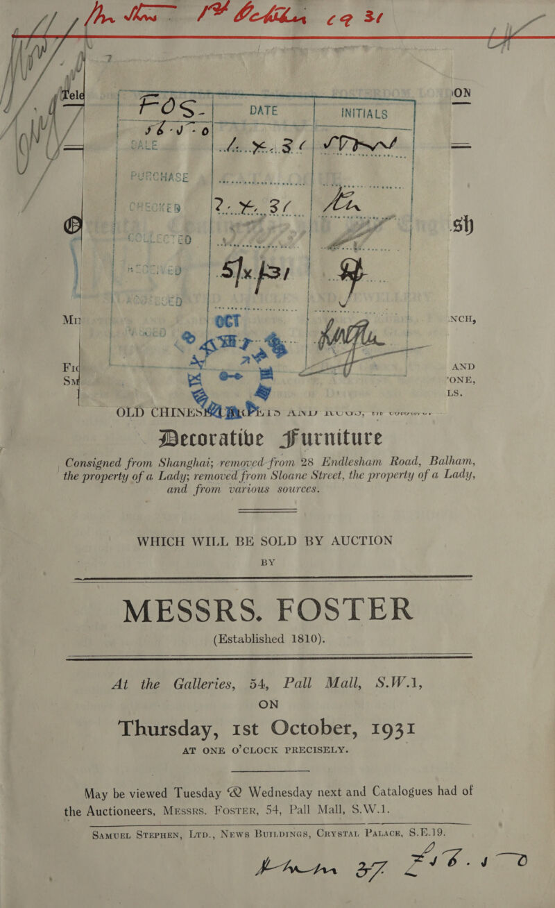  INITIALS NCH, Sy  a ot sn a | is. | OLD CHINES MA Bucs 15 AUNTS IVOUN, vie voor. Mecorative Surniture _Consigned from Shanghai; removed from 28 Endlesham Road, Balham, the property of a Lady; removed from Sloane Street, the property of a Lady, and from various sources. WHICH WILL BE SOLD BY AUCTION BY MESSRS. FOSTER (Established 1810).     At the Galleries, 54, Pall Mall, S.W.1, ON Thursday, 1st October, 1931 AT ONE O'CLOCK PRECISELY. May be viewed Tuesday “2 Wednesday next and Catalogues had of the Auctioneers, Messrs. Foster, 54, Pall Mall, S.W.1.  Samuen, SterHen, Lrp., News Burprnas, Crystat Parace, 8.E.19. 