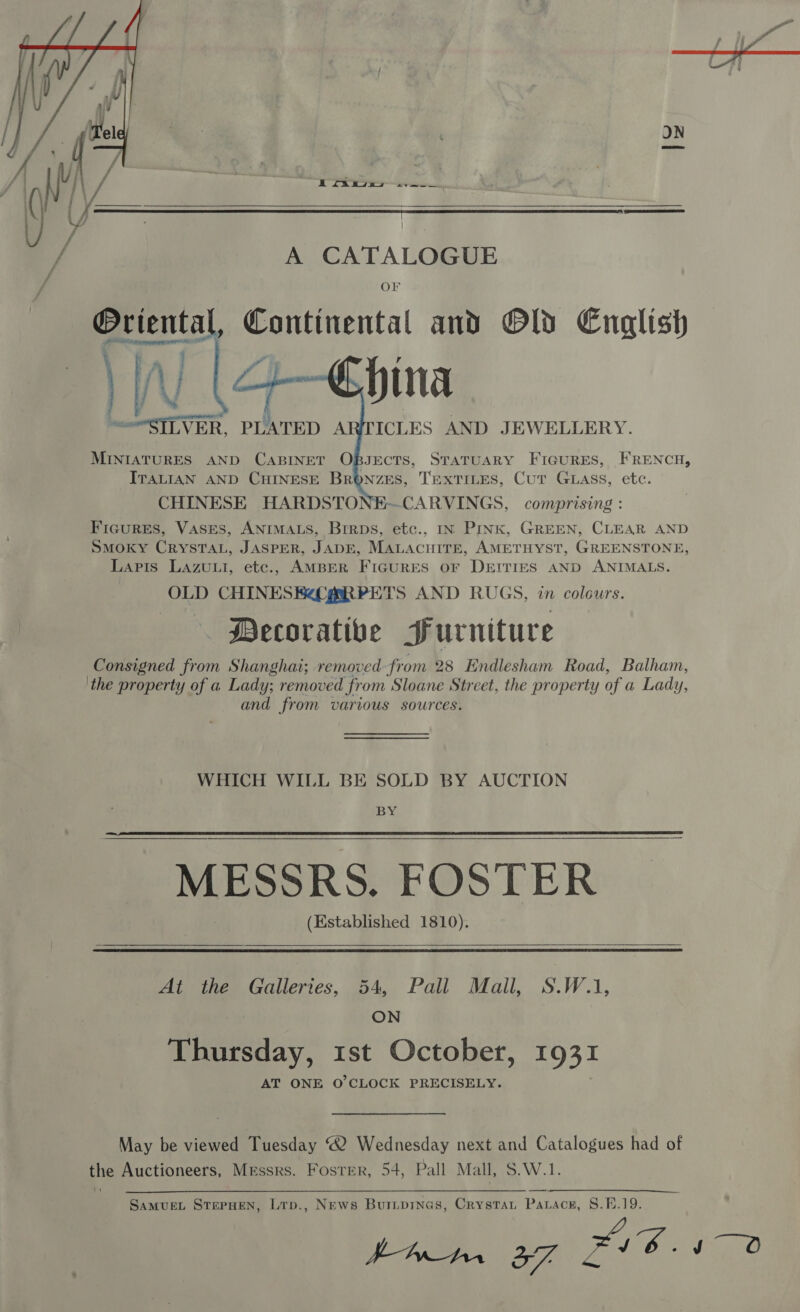     A CATALOGUE OF Oriental, Continental and Old English hina ICLES AND JEWELLERY. MINIATURES AND CABINET OBJECTS, STATUARY FIGURES, FRENCH, ITALIAN AND CHINESE BRONZES, TEXTILES, Cut GLAss, etc. CHINESE HARDSTONE—CARVINGS, comprising : Ficures, Vases, ANIMALS, Brrps, etc., IN PINK, GREEN, CLEAR AND SMOKY CRYSTAL, JASPER, JADE, MALACHITE, AMETHYST, GREENSTONE, Lapis LAzuui, etc., AMBER a = OF DEITIES AND ANIMALS. OLD CHINESE ARPETS AND RUGS, in colours. Decorative Surniture Consigned from Shanghai; removed: from 28 Endlesham Road, Balham, the property of a Lady; removed from Sloane Street, the property of a Lady, and from various sources. ‘ys al rss aes .  WHICH WILL BE SOLD BY AUCTION ISD ¢ MESSRS. FOSTER (Established 1810).      At the Galleries, 54, Pall Mall, S.W.1, ON | Thursday, 1st October, 1931 AT ONE O'CLOCK PRECISELY. May be viewed Tuesday “2 Wednesday next and Catalogues had of the Auctioneers, Messrs. Foster, 54, Pall Mall, S.W.1. SaMUEL STEPHEN, Ltp., News Buripinas, Crystau Pat ace, §.E.19. i A 37, Bike tgs