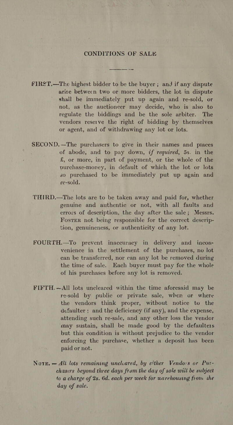 CONDITIONS OF SALE ee FIRS'T.—The highest bidder to be the buyer ; and if any dispute arise between two or more bidders, the lot in dispute shall be immediately put up again and re-sold, or not, as the auctioneer may decide, who is also to regulate the biddings and be the sole arbiter. The vendors reseive the right of bidding by themselves or agent, and of withdrawing any lot or lots. SECOND.—The purchasers to give in their names and places of abode, and to pay down, if required, 5s. in the £, or more, in part of payment, or the whole of the vurchase-money, in default of which the lot or lots so purchased to be immediately put up again and ce-sold. THIRD.—The lots are to be taken away and paid for, whether genuine and authentic or not, with all faults and errors of description, the day after the sale; Messrs. FosTER not being responsible for the correct descrip- tion, genuineness, or authenticity of any lot. FOURTH.—To prevent inaccuracy in delivery and _ incon- venience in the settlement of the purchases, no lot can be transferred, nor can any lot be removed during the time of sale. Hach buyer must pay for the whole of his purchases before any lot is removed. FIFTH.~AlIl lots uncleared within the time aforesaid may be re-sold by public or private sale, when or where the vendors think proper, witbout notice to the defaulter ; and the deficiency (if any), and the expense, attending such re-sale, and any other loss the vendor may sustain, shall be made good by the defaulters but this condition is without prejudice to the vendor enforcing the purchase, whether a deposit has been paid or not. NotE, — All lots remaining unclcared, by either Vendo:s or Pu:- chasers beyond three days frum the day of sale will be subject to a charge of 2s. 6d. each per week for uarehousing from the day of sale.