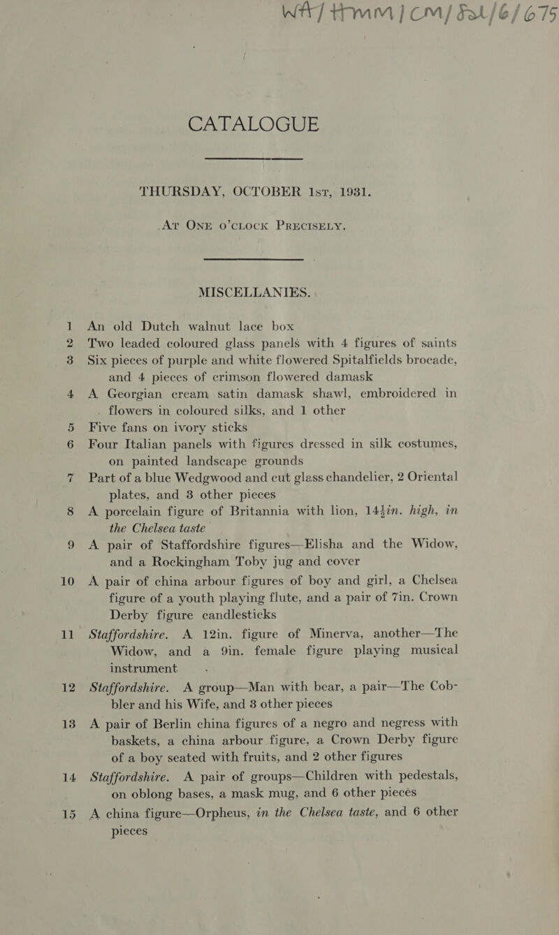 10 11 12 13 14 CATALOGUE THURSDAY, OCTOBER lst, 1981. At ONE O’CLOCK PRECISELY. MISCELLANIES. An old Dutch walnut lace box Two leaded coloured glass panels with 4 figures of saints Six pieces of purple and white flowered Spitalfields brocade, and 4 pieces of crimson flowered damask A Georgian cream satin damask shawl, embroidered in . flowers in coloured silks, and 1 other Five fans on ivory sticks Four Italian panels with figures dressed in silk costumes, on painted landscape grounds Part of a blue Wedgwood and cut glass chandelier, 2 Oriental plates, and 3 other pieces A porcelain figure of Britannia with lion, 143in. high, in the Chelsea taste A pair of Staffordshire figures—Elisha and the Widow, and a Rockingham Toby jug and cover A pair of china arbour figures of boy and girl, a Chelsea figure of a youth playing flute, and a pair of 7in. Crown Derby figure candlesticks Staffordshire. A 12in. figure of Minerva, another—The Widow, and a Qin. female figure playing musical instrument Staffordshire. A group—Man with bear, a pair—The Cob- bler and his Wife, and 3 other pieces A pair of Berlin china figures of a negro and negress with baskets, a china arbour figure, a Crown Derby figure of a boy seated with fruits, and 2 other figures Staffordshire. A pair of groups—Children with pedestals, on oblong bases, a mask mug, and 6 other pieces pieces