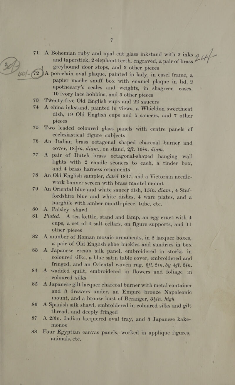 ‘3 71 A Bohemian ruby and opal cut glass inkstand with 2 inks 2 Lp Vs &gt; Py x and taperstick, 2 elephant teeth, engraved, a pair of brass yy (} Dd aid greyhound door stops, and 3 other pieces —_ Ww aa porcelain oval plaque, painted in lady, in easel frame, a — papier mache snuff box with enamel plaque in lid, 2 apothecary’s scales and weights, in shagreen cases, 10 ivory lace bobbins, and 5 other pieces 73 Twenty-five Old English cups and 22 saucers 74 A china inkstand, painted in views, a Whieldon sweetmeat dish, 19 Old English cups and 5 saucers, and 7 other pieces 75 Two leaded coloured glass panels with centre panels of ecclesiastical figure subjects 76 An Italian brass octagonal shaped charcoal burner and cover, 1842n. diam., on stand, 2ft. 10in. diam. 77 A pair of Dutch brass octagonal-shaped hanging wall lights with 2 candle sconces to each, a tinder box, and 4 brass harness ornaments 78 An Old English sampler, dated 1847, and a Victorian needle- work banner screen with brass mantel mount 79 An Oriental blue and white saucer dish, 15in. diam., 4 Staf- fordshire blue and white dishes, 4 ware plates, and a narghile with amber mouth-piece, tube, etc. 80 &lt;A Paisley shawl 81 Plated. A tea kettle, stand and lamp, an egg cruet with 4 cups, a set of 4 salt cellars, on figure supports, and 11 other pieces 82 A number of Roman mosaic ornaments, in 2 lacquer boxes, a pair of Old English shoe buckles and sundries in box 83 A Japanese cream silk panel, embroidered in storks in coloured silks, a blue satin table cover, embroidered and fringed, and an Oriental woven rug, 6ft. 2in. by 4ft. 3in. 84 &lt;A wadded quilt, embroidered in flowers and foliage in coloured silks 85 A Japanese gilt lacquer charcoal burner with metal container and 3 drawers under, an Empire bronze Napoleonic mount, and a bronze bust of Beranger, 31in. high 86 A Spanish silk shawl, embroidered in coloured silks and gilt thread, and deeply fringed 87 A 28in. Indian lacquered oval tray, and 3 Japanese kake- monos 88 Four Egyptian canvas panels, worked in applique figures, animals, ete.