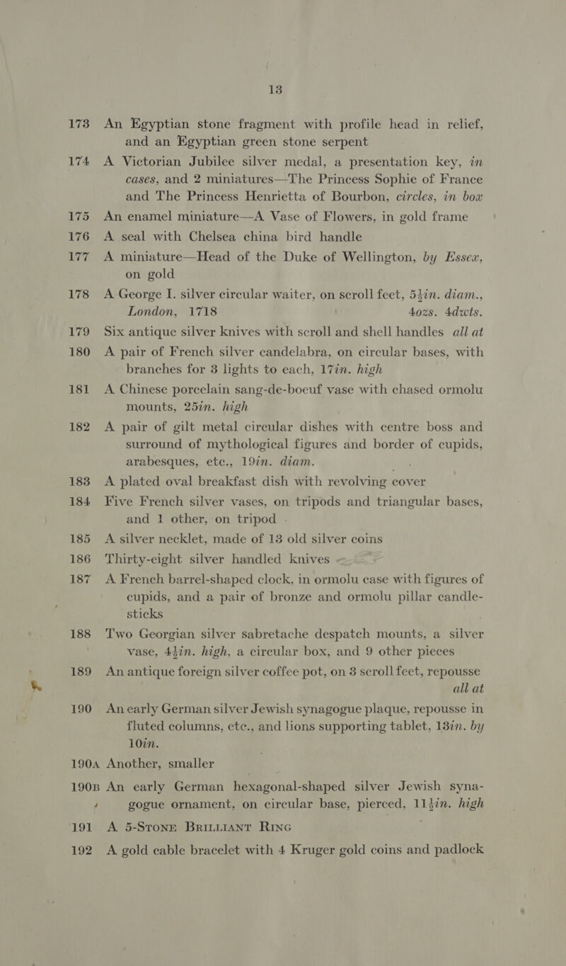 173 174 175 176 | orgs 178 179 180 181 182 183 184 185 186 187 188 189 190 13 An Egyptian stone fragment with profile head in relief, and an Egyptian green stone serpent A Victorian Jubilee silver medal, a presentation key, in cases, and 2 miniatures—The Princess Sophie of France and The Princess Henrietta of Bourbon, circles, in box An enamel miniature—A. Vase of Flowers, in gold frame A seal with Chelsea china bird handle A miniature—Head of the Duke of Wellington, by Essex, on gold A George I. silver circular waiter, on scroll feet, 54in. diam., London, 1718 4ozs. 4dwts. Six antique silver knives with scroll and shell handles all at A pair of French silver candelabra, on circular bases, with branches for 3 lights to each, 17in. high A Chinese porcelain sang-de-boeuf vase with chased ormolu mounts, 25in. high A pair of gilt metal circular dishes with centre boss and surround of mythological figures and border of cupids, arabesques, etc., 19in. diam. A plated oval breakfast dish with revolving cover Five French silver vases, on tripods and triangular bases, and 1 other, on tripod - A silver necklet, made of 13 old silver coins Thirty-eight silver handled knives A French barrel-shaped clock, in ormolu case with figures of cupids, and a pair of bronze and ormolu pillar candle- sticks | | Two Georgian silver sabretache despatch mounts, a silver vase, 44in. high, a circular box, and 9 other pieces An antique foreign silver coffee pot, on 3 scroll feet, repousse all at An early German silver Jewish synagogue plaque, repousse in fluted columns, ete., and lions supporting tablet, 13¢n. by 107%n. 4 191 192 gogue ornament, on circular base, pierced, 113in. high A 5-STOoNE BrILLIANT RING 7 A gold cable bracelet with 4 Kruger gold coins and padlock