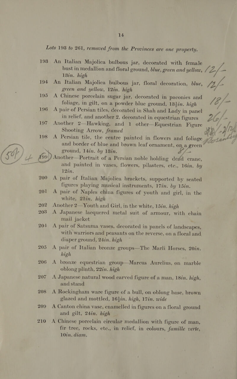 193 194 195 196 197 198 200 209 210 An Italian Majolica bulbous jar, decorated with female bust in medallion and floral ground, blue, green and yellow, 13in. high An Italian Majolica bulbous jar, floral decoration, blue, green and yellow, 12in. high A Chinese porcelain sugar jar, decorated in paeonies and foliage, in gilt, on a powder blue ground, 13hin. high A pair of Persian tiles, decorated in Shah and Lady in panel in relief, and another 2, decorated in equestrian figures Another 2—Hawking, and 1 other—Equestrian Figure Shooting Arrow, framed and border of blue and brown leaf ornament, on a green” ground, 147n. by 18in. /_- and painted in vases, flowers, pilasters, ete., 16in. by 12in. A pair of Italian Majolica brackets, supported by seated figures playing musical instruments, 17in. by 15in. A pair of Naples china figures of youth and girl, in the white, 2lin. high Another 2—Youth and Girl, in the white, 15in. high A Japanese lacquered metal suit of armour, with chain mail jacket A pair of Satsuma vases, decorated in panels of landacanall with warriors and peasants on the reverse, on a floral and diaper ground, 24in. high A pair of Italian bronze groups—The Marli Horses, 20in. high A bronze equestrian group—Marcus Aurelius. on marble oblong plinth, 22in. high A Japanese natural wood carved figure of a man, 18in. high, and stand A Rockingham ware figure of a bull, on oblong base, brown glazed and mottled, 16}in. high, 17in. wide A Canton china vase, enamelled in figures on a floral ground and gilt, 24in. high A Chinese porcelain circular medallion with figure of man, fir tree, rocks, ete., in relief, in colours, famille verte, 10in. diam. (2/- laf /8/- ’ ae