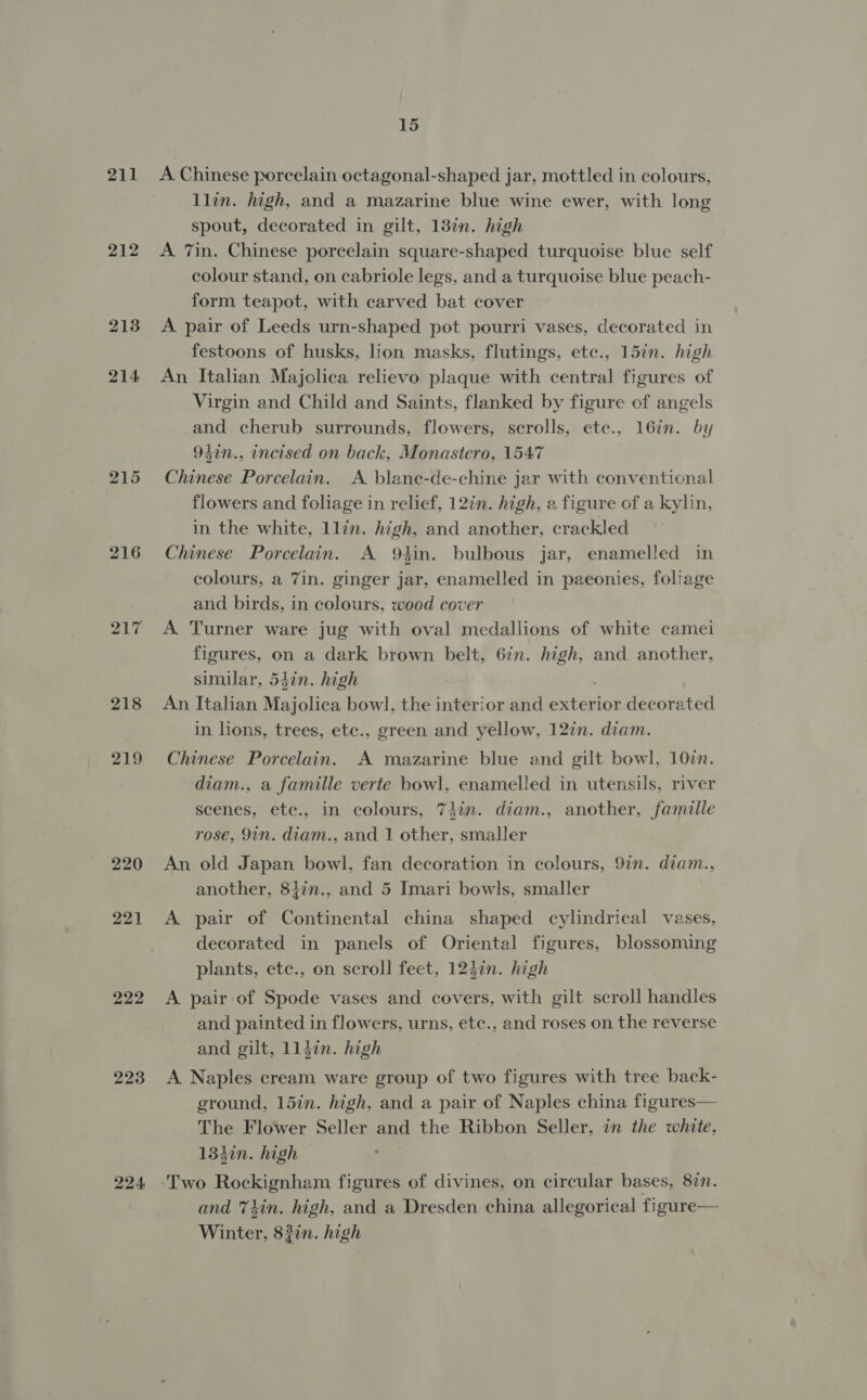 ZL 212 213 214 215 216 217 218 219 220 221 222 223 224. 15 A Chinese porcelain octagonal-shaped jar, mottled in colours, llin. high, and a mazarine blue wine ewer, with long spout, decorated in gilt, 13%n. high A 7in. Chinese porcelain square-shaped turquoise blue self colour stand, on cabriole legs, and a turquoise blue peach- form teapot, with carved bat cover A pair of Leeds urn-shaped pot pourri vases, decorated in festoons of husks, lion masks, flutings, etc., 15in. high An Italian Majolica relievo plaque with central figures of Virgin and Child and Saints, flanked by figure of angels and cherub surrounds, flowers, scrolls, etc., 16in. by 94in., incised on back, Monastero, 1547 Chinese Porcelain. A blane-de-chine jar with conventional flowers and foliage in relief, 12in. high, a figure of a kylin, in the white, llin. high, and another, crackled Chinese Porcelain. A 9tin. bulbous jar, enamelled in colours, a 7in. ginger jar, enamelled in paeonies, foliage and birds, in colours, wood cover A. Turner ware jug with oval medallions of white camei figures, on a dark brown belt, 6zn. ay and another, similar, 54in. high An Italian Majolica bowl, the interior and exterior decorated in lions, trees, ete., green and yellow, 12in. diam. Chinese Porcelain. A mazarine blue and gilt bowl. 10in. diam., a famille verte bowl, enamelled in utensils, river scenes, etc., in colours, 7}in. diam., another, famille rose, 9in. diam., and 1 other, smaller An old Japan bowl, fan decoration in colours, 9in. diam., another, 8147n., and 5 Imari bowls, smaller A pair of Continental china shaped cylindrical vases, decorated in panels of Oriental figures, blossoming plants, etc., on scroll feet, 1247n. high A pair of Spode vases and covers, with gilt scroll handles and painted in flowers, urns, etc., and roses on the reverse and gilt, 1ljin. high A. Naples cream ware group of two figures with tree back- ground, 15in. high, and a pair of Naples china figures— The Flower Seller and the Ribbon Seller, in the white, 134in. high and Thin. high, and a Dresden china allegorical figure— Winter, 83in. high