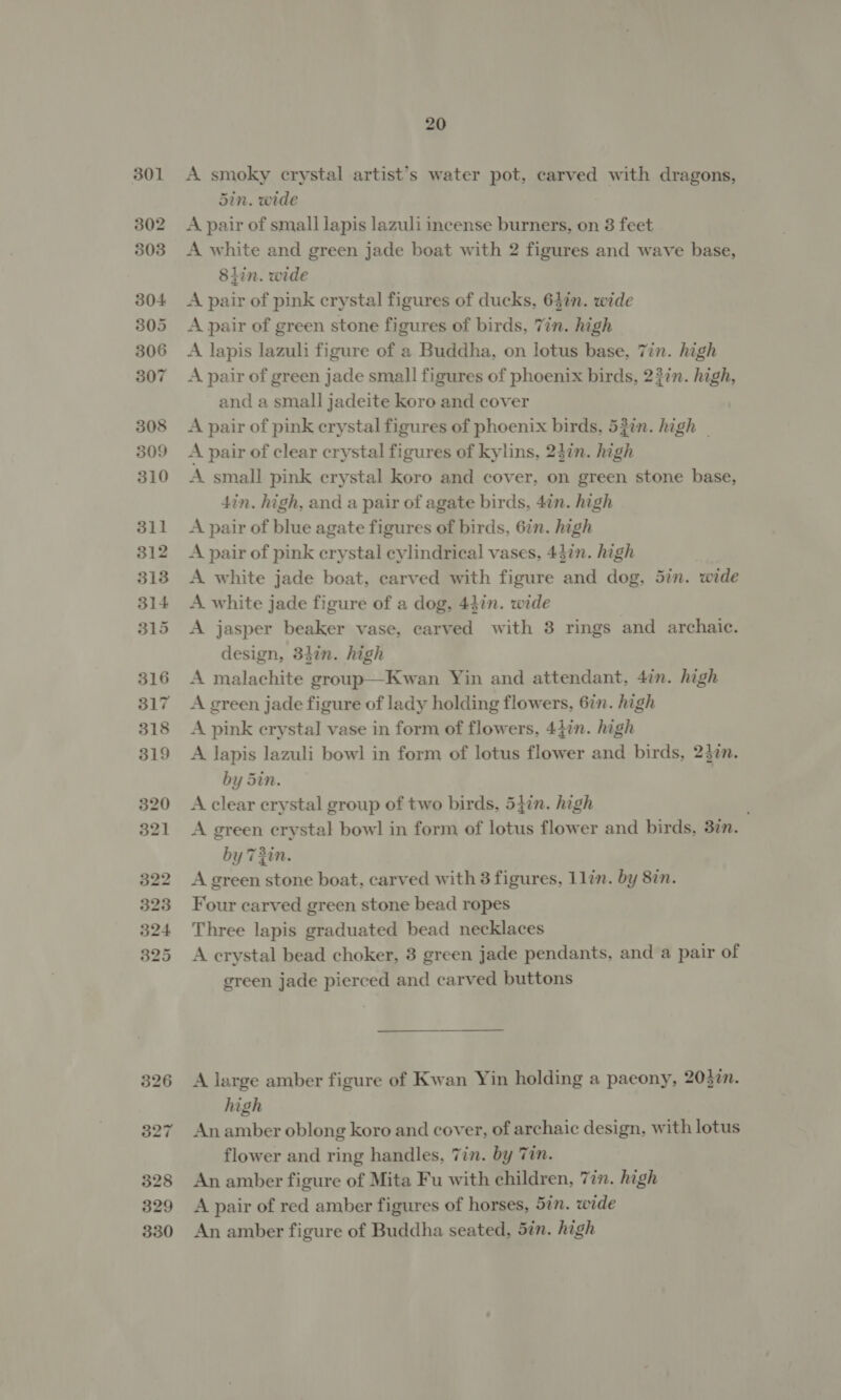 A smoky crystal artist’s water pot, carved with dragons, 5in. wide A pair of small lapis lazuli incense burners, on 8 feet A white and green jade boat with 2 figures and wave base, 8iin. wide A pair of pink crystal figures of ducks, 64in. wide A pair of green stone figures of birds, Tin. high A lapis lazuli figure of a Buddha, on lotus base, Tin. high A pair of green jade small figures of phoenix birds, 23in. high, and a small jadeite koro and cover A pair of pink crystal figures of phoenix birds, 532n. high - A pair of clear crystal figures of kylins, 237n. high A small pink crystal Koro and cover, on green stone base, din. high, and a pair of agate birds, 4in. high A pair of blue agate figures of birds, 6in. high A pair of pink erystal cylindrical vases, 4}in. high A white jade boat, carved with figure and dog, 5in. wide A white jade figure of a dog, 44in. wide A jasper beaker vase, carved with 3 rings and archaic. design, 32in. high A malachite group—Kwan Yin and attendant, 47n. high A green jade figure of lady holding flowers, 6in. high A pink crystal vase in form of flowers, 447n. high A lapis lazuli bowl in form of lotus flower and birds, 237n. by Sin. A clear crystal group of two birds, 547n. high A green crystal bowl in form of lotus flower and birds, 3in. by 73in. A green stone boat, carved with 3 figures, 1lin. by 8in. Four carved green stone bead ropes Three lapis graduated bead necklaces A crystal bead choker, 3 green jade pendants, and a pair of green jade pierced and carved buttons A large amber figure of Kwan Yin holding a paeony, 203in. high An amber oblong koro and cover, of archaic design, with lotus flower and ring handles, Tin. by Tin. An amber figure of Mita Fu with children, 7in. high A pair of red amber figures of horses, 5in. wide An amber figure of Buddha seated, Sin. high