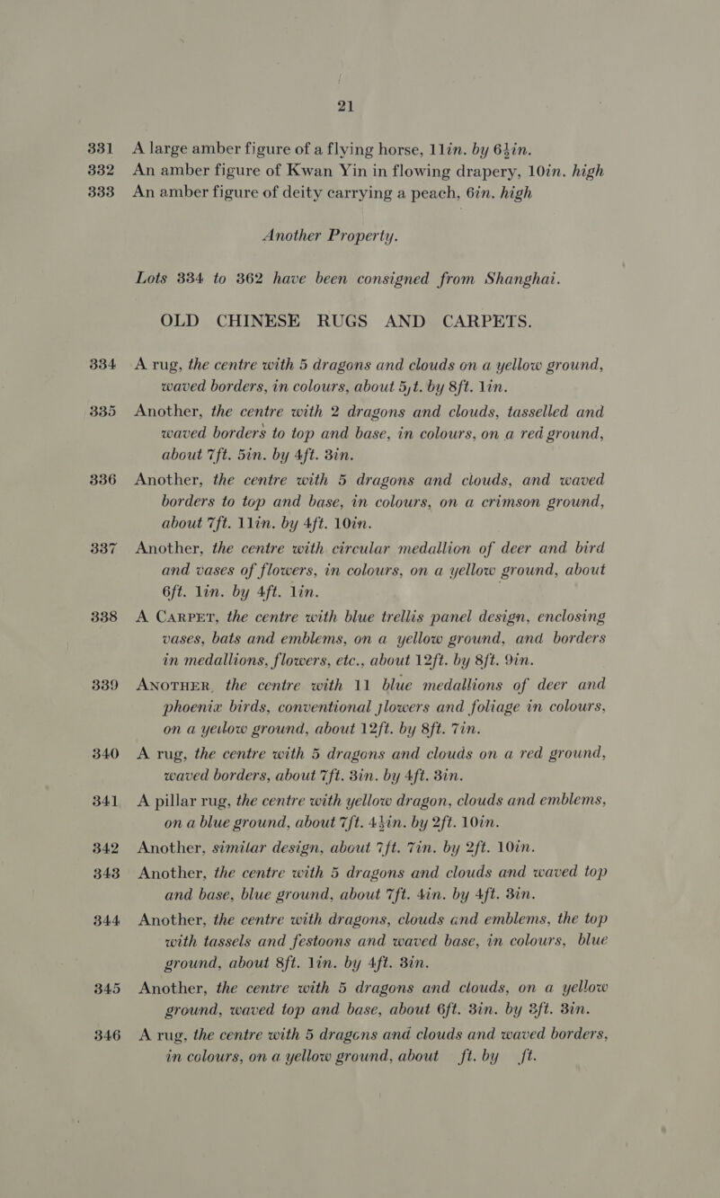 331 332 333 334 335 336 338 339 340 341 342 343 344 345 346 21 A large amber figure of a flying horse, 1lin. by 64in. An amber figure of Kwan Yin in flowing drapery, 10in. high An amber figure of deity carrying a peach, 6in. high Another Property. Lots 384 to 362 have been consigned from Shanghai. OLD CHINESE RUGS AND CARPETS. A rug, the centre with 5 dragons and clouds on a yellow ground, waved borders, in colours, about 5,t. by 8ft. lin. Another, the centre with 2 dragons and clouds, tasselled and waved borders to top and base, in colours, on a red ground, about 7ft. 5in. by 4ft. 3in. Another, the centre with 5 dragons and clouds, and waved borders to top and base, in colours, on a crimson ground, about 7ft. 1lin. by 4ft. 10in. Another, the centre with circular medallion of deer and bird and vases of flowers, in colours, on a yellow ground, about 6ft. lin. by 4ft. lin. | A Carpet, the centre with blue trellis panel design, enclosing vases, bats and emblems, on a yellow ground, and borders in medallions, flowers, etc., about 12ft. by 8ft. 9in. AnoTHER, the centre with 11 blue medallions of deer and phoenix birds, conventional jlowers and foliage in colours, on a yeitlow ground, about 12ft. by 8ft. Zin. A rug, the centre with 5 dragons and clouds on a red ground, waved borders, about 7ft. 3in. by 4ft. Bin. A pillar rug, the centre with yellow dragon, clouds and emblems, on a blue ground, about 7ft. 4hin. by 2ft. 10in. Another, similar design, about 7ft. Tin. by 2ft. 10in. Another, the centre with 5 dragons and clouds and waved top and base, blue ground, about 7ft. dan. by 4ft. 3in. Another, the centre with dragons, clouds cnd emblems, the top with tassels and festoons and waved base, in colours, blue ground, about 8ft. lin. by Aft. 3in. Another, the centre with 5 dragons and clouds, on a yellow ground, waved top and base, about 6ft. 3in. by 3ft. 3in. A rug, the centre with 5 dragcns and clouds and waved borders, in colours, on a yellow ground, about ft. by ft.