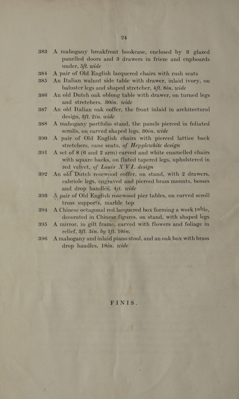 383 384 385 386 387 388 390 391 392 24 A mahogany breakfront bookcase, enclosed by 3 glazed panelled doors and 3 drawers in frieze and cupboards under, 5ft. wide A pair of Old English lacquered chairs with rush seats An Italian walnut side table with drawer, inlaid ivory, on baluster legs and shaped stretcher, 4ft. 8in. wide An old Dutch oak oblong table with drawer, on turned legs and stretchers, 30in. wide An old Italian oak coffer, the front inlaid in arehitectural design, 3ft. 2in. wide A mahogany portfolio stand, the panels pierced in foliated scrolls, on carved shaped legs, 30in. wide A pair of Old English chairs with pierced lattice back stretchers, cane seats, of Hepplewhite design A set of 8 (6 and 2 arm) carved and white enamelled chairs with square backs, on fluted tapered legs, upholstered in red velvet, of Louis X VI. design An old Dutch rosewood coffer, on stand, with 2 drawers, cabriole legs, engraved and pierced brass mounts, bosses and drop handles, 47t. wide A. pair of Old English rosewood pier tables, on carved scroll truss supports, marble top A Chinese octagonal red lacquered box forming a work table, decorated in Chinese figures, on stand, with shaped legs A mirror, in gilt frame, carved with flowers and foliage in relief, 8ft. Sin. by 1ft. 10in. A mahogany and inlaid piano stool, and an oak box with brass drop handles, 18in. wide wi NTS: