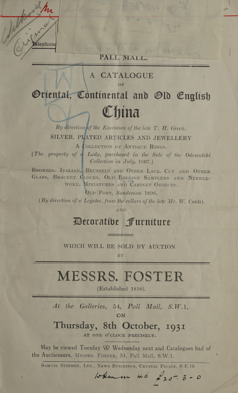   PALL, MALL.    iy direction if the Executors of the late T. Ht. Green. SILVER, PHATED ARTICLES AND JEWELLERY A (The property of JOLLECTION OF ANTIQUE RINGS. Lady, purchased in the Sale of the Odescalchi Collection in July, 1907.) Guass, Bracket Giocks, O1Lp ENG LISH SAMPLERS AND NEEDLE- Bronzes, IvraLian,g BRUSSELS AND OTHER Lace, Cur anp OTHER Sy hal RES AND “CABINET OBJECTS. Wen Port, Sandeman 1896. ( By direction of a Legatee, from the cellars of the late Mr. W. Coats). AND Mecoratibe Furniture WHICH WILL BE SOLD BY AUCTION BY MESSRS. FOSTER (Established 1810).      At the Galleries, 54, Pall Mail, S.W.1, ON Thursday, 8th October, 1931 AT ONE O'CLOCK PRECISELY.   May be viewed Tuesday @ Wednesday next and Catalogues had of the Auctioneers, Messrs. Foster, 54, Pall Mall, S.W.1.  Cpt + SEG PE SAMUEL STEPHEN, Lrp., News Buripinas, Crystan Panace, S.F.19.