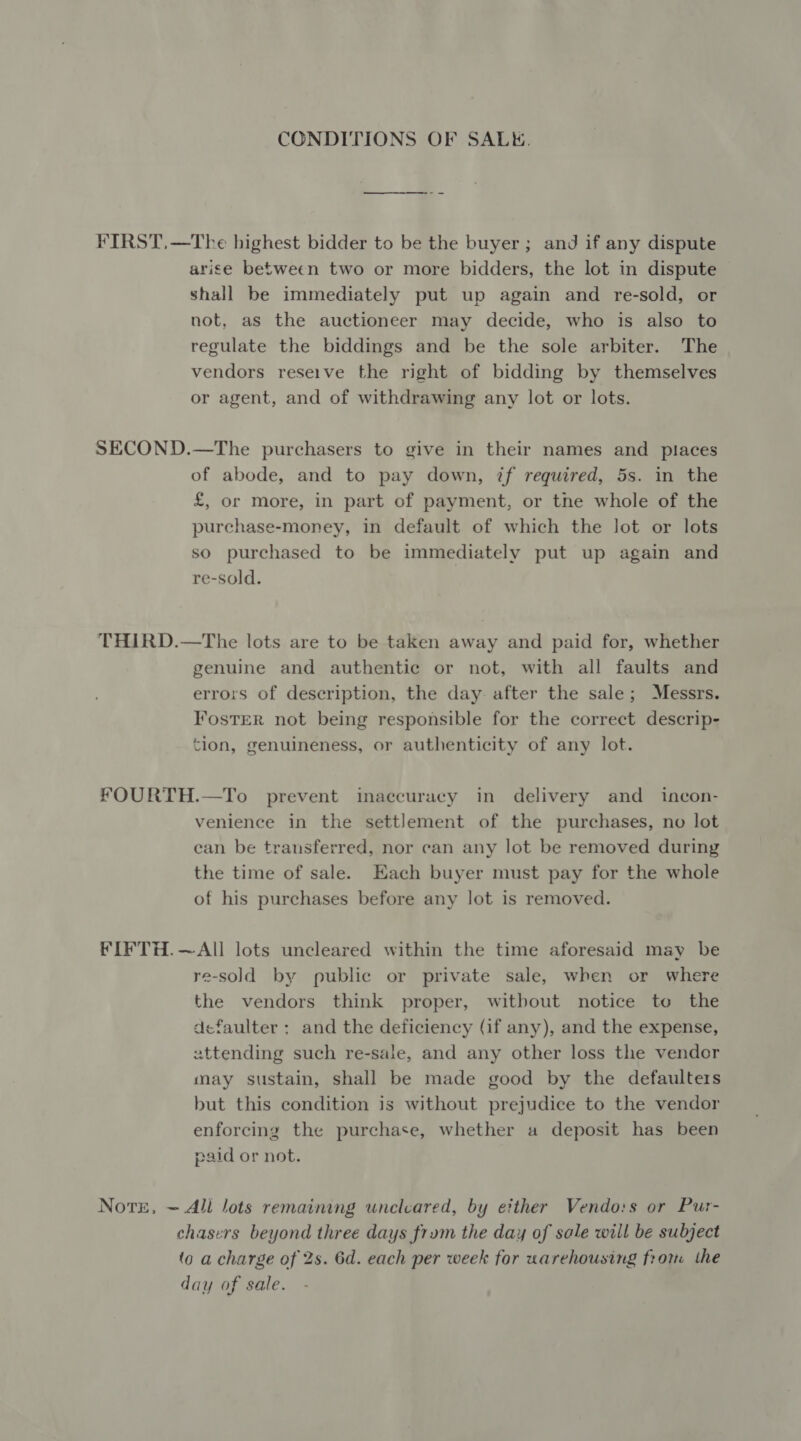 CONDITIONS OF SALK. FIRST,—The highest bidder to be the buyer; and if any dispute arise between two or more bidders, the lot in dispute shall be immediately put up again and re-sold, or not, as the auctioneer may decide, who is also to regulate the biddings and be the sole arbiter. The vendors reseive the right of bidding by themselves or agent, and of withdrawing any lot or lots. SECOND.—The purchasers to give in their names and places of abode, and to pay down, if required, 5s. in the £, or more, in part of payment, or tne whole of the purchase-money, in default of which the lot or lots so purchased to be immediately put up again and re-sold. THIRD.—The lots are to be taken away and paid for, whether genuine and authentic or not, with all faults and errors of description, the day after the sale; Messrs. Foster not being responsible for the correct descrip- tion, genuineness, or authenticity of any lot. fOURTH.—To prevent imaccuracy in delivery and _ incon- venience in the settlement of the purchases, no lot can be transferred, nor can any lot be removed during the time of sale. Each buyer must pay for the whole of his purchases before any lot is removed. FIFTH.—All lots uncleared within the time aforesaid may be re-sold by public or private sale, when or where the vendors think proper, witbout notice to the dcefaulter ; and the deficiency (if any), and the expense, uttending such re-sale, and any other loss the vendor may sustain, shall be made good by the defaulters but this condition is without prejudice to the vendor enforcing the purchase, whether a deposit has been paid or not. Note, ~ All lots remaining uncleared, by either Vendo:s or Pur- chasers beyond three days frum the day of sale will be subject (o a charge of 2s. 6d. each per week for warehousing frorm the day of sale.