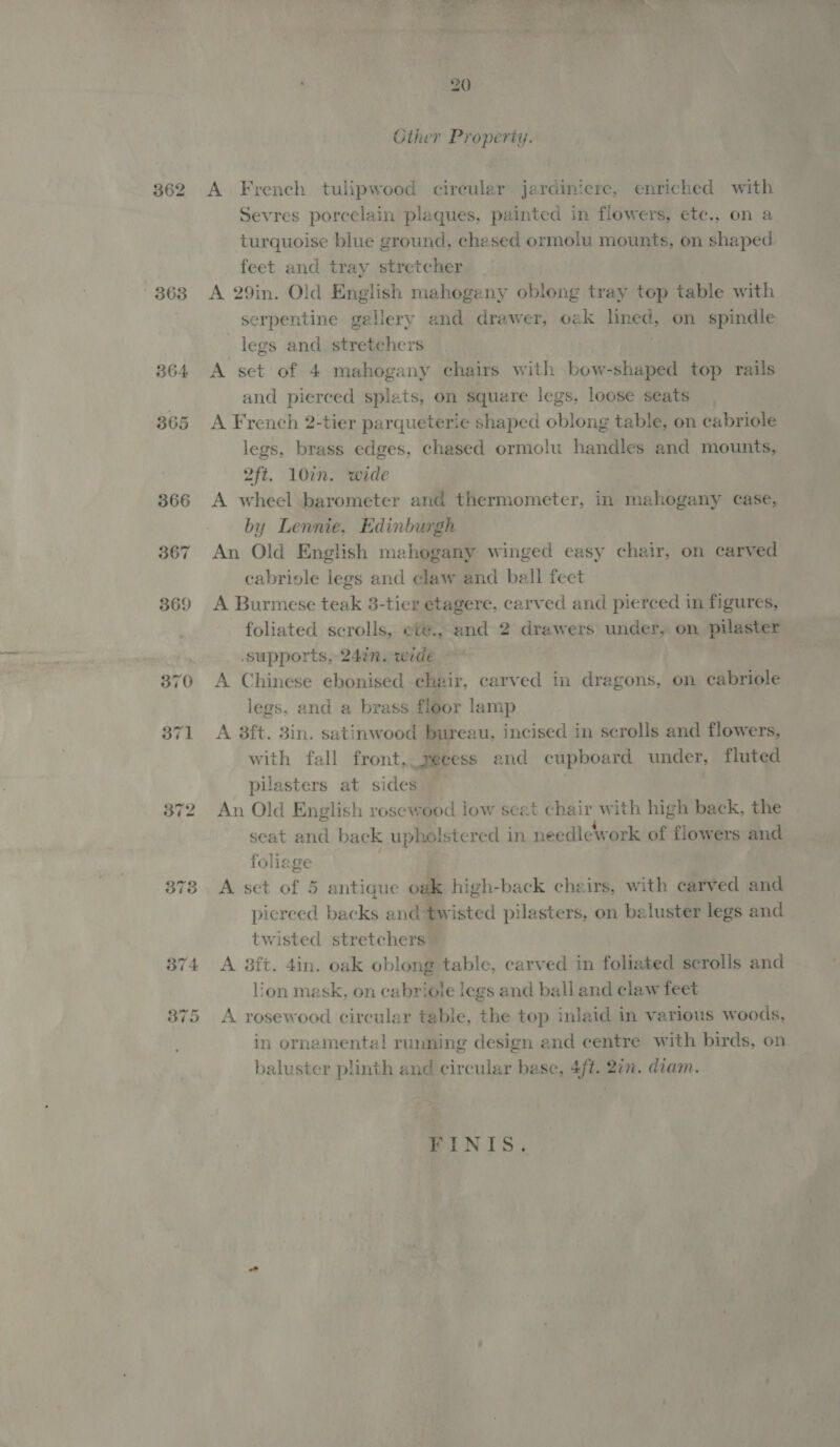 362 363 Vee , ae) ™ eae ee Cther Property. A French tulipwood cireular jardintere, enriched with Sevres porcelain plaques, painted in flowers, etc., on a turquoise blue ground, chesed ormolu mounts, on shaped feet and tray stretcher | A 29in. Old English mahogeny oblong tray top table with serpentine gallery and drawer, oak pti on spindle legs and stretchers A set of 4 mahogany chairs with bow-shaped top rails and pierced splets, on square legs, loose seats A French 2-tier parqueterie shaped oblong table, on cabriole legs, brass edges, chased ormolu handles and mounts, 2ft. 10in. wide A wheel barometer and thermometer, in mahogany case, by Lennie, Edinburgh An Old English mahogany winged easy chair, on carved cabriole legs and claw and ball fect A Burmese teak 3-tier etagere, carved and pierced in figures, foliated scrolls, eté., and 2 drawers under, on pilaster supports, 24in. wide A Chinese ebonised chair, carved in dragons, on cabriole legs, and a brass floor lamp A 8ft. 3in. satinwood bureau, incised in scrolls and flowers, with fall front, yecess and cupboard under, fluted pilasters at sides An Old English rosewood low seat chair with high back, the seat and back upholstered in needlework of flowers and foliege | A set of 5 antigue oak high-back cheirs, with carved and pierced backs and twisted pilasters, on baluster legs and twisted stretchers — A 3ft. 4in. oak oblong table, carved in foliated scrolls and lion mask, on cabriole legs and ball and claw feet A rosewood circular table, the top inlaid in various woods, in ornamental running design and centre with birds, on baluster plinth and circular base, 4ft. 2in. diam. FINIS.