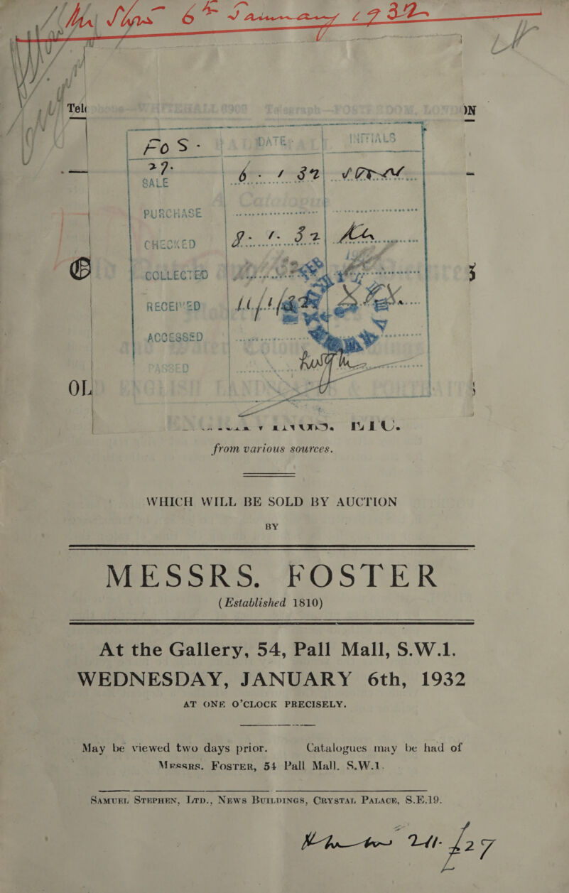  COLLECTED RECEI’2D ACCESSED vies y civ. hiv. from various sources. WHICH WILL BE SOLD BY AUCTION BY MESSRS. FOSTER ( Established 1810) At the Gallery, 54, Pall Mall, S.W.1. WEDNESDAY, JANUARY 6th, 1932 AT ONE O’CLOCK PRECISELY. May be viewed two days prior. Catalogues may be had of | Messrs. Foster, 54 Pall Mall. S.W.1.  SaAmvurEL SterHeN, Lrp., News Buriprnes, Crystat Parace, 8.K.19. Minter td