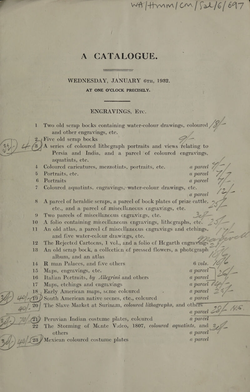 — Wr [tram] om | fat]6/ 647 A CATALOGUE. WEDNESDAY, JANUARY 67, 1932. AT ONE O’CLOCK PRECISELY. ENGRAVINGS, Erc. 1 Two old scrap bocks containing water-colour drawings, coloured /i- / and other engravings, etc. G/_-.  Five old scrap bocks &lt; 44/- 4-(s) A. series of coloured lithograph portraits and views felating to “a Persia and India, and a parcel of coloured engravings, aquatints, ete.  4 Coloured caricatures, mezzotints, portraits, ete. a parcel / % 5 Portraits, ete. a parcel — Y/ rr 6 Portraits a parcel if, cont 7 Coloured aquatints. engravings, water-colour drawings, etc. as a parcel ¢ we 8 A parcel of heraldic scraps, a parcel of book plates of prize cattle, 7 4 “e etc., and a parcel of miscellaneous cngravings, ete. ay 6 9 Two parcels of miscellaneous engravings, ete. 2s | 10 A folio containing miscellaneous engravings, lithcgraphs, ete. es — 11 An old atlas, a parcel cf miscellanecus engravings and etchings, ‘ /%+_ ; and five water-colcur drawings, ete. {Ye eA 12 The Rejected Cartoons, 1 vol., and a folio of Hcgarth Bien &gt; a 13 An old scrap bock, a collecticn of pressed flowers, a photcgraph, -_# album, and an atlas f¢ WY, 14 R man Palaces, and five others 6 vols. /O/% 15 Maps, engravings, ete. a ee 4 16 Italian Portraits, by Allegrint and others a parcel 5 z Maps, etchings and engravings a parcel tf) — y -—F v , Early American maps, scme coloured ; a parcel 2S /f— of ‘ka G South American native scenes, etc., coloured a parcel Gol. 20 mf The Slave Market at Surinam, coloured lithographs, and others 49, FA WS, i a parcel &amp; oo; 40) bf... 21) Peruvian Indian costume plates, coloured a parcel Y A 22 The Storming of Mcnte Video, 1807, coloured aquatints, and others a parcel 34) w/ yb; Leap Mexican coloured costume plates a parcel