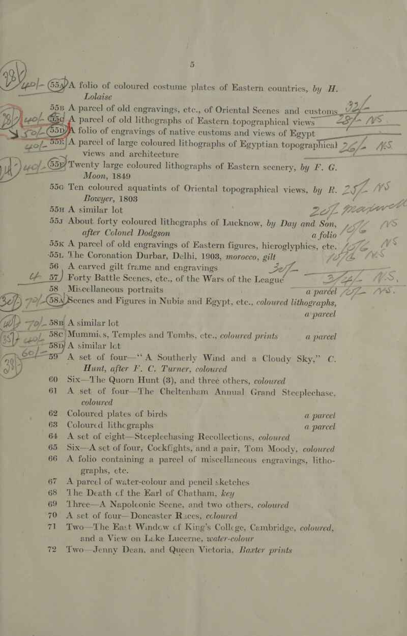 l “pol G5spA folio of coloured costume plates of Eastern countries, by H. a - Lolaise ;     ) ‘93 55B A parcel of old engravings, etc., of Oriental Scenes and customs _V&amp;    We Z epof G5c A parcel of old lithographs of Eastern topographical views a. et tl (Oe. St &lt;O /-C5p) A. folio of engravings of native customs and views of Egypt sas ern ~ 35/958) A parcel of large coloured lithographs of Egyptian topographical 24/0 AéS. a , views and architecture i WA’ &gt;/ -©5/ Twenty large coloured lithographs of Eastern scenery, by I*. G. ) = Moon, 1849 } &gt; 55G Ten coloured aquatints of Oriental topographical views, by R. LS ad A, Bowyer, 1803 i. ice vaca 55u A similar lot fe (OLE % 553 About forty coloured lithographs of Lucknow, by Day and Son, LO vO after Colonel Dodgson a folio “ &gt; = se 55k A parcel of old engravings of Eastern figures, hieroglyphics, ete.. Z75/q 4 ‘55L ‘The Coronation Durbar, Delhi, 1903, morocco, gilt LITLE -— 56 A carved gilt frame and engravings 32/7 je _&amp; 57) Forty Battle Scenes, ete., of the Wars of the League a ee =e {») ; 58 Miscellaneous portraits ~ aparéel /Z— VS. Sef) 72/68 Beenes and Figures in Nubia and Egypt, ete., coloured lithographs, a parcel iW ~7o/.. 58B A similar lot GS) caol. **) Mummis, Temples and Tombs, etc., coloured prints a parcel —Y —*58p} A similar Ict 6ol/=- A set of four—‘‘ A Southerly Wind and a Cloudy Sky,” C. Gy -Hunt, after F’. C. Turner, coloured 60 Six—The Quorn Hunt (3), and three others, coloured 61 A set of four—The Cheltenham Annual Grand Steeplechase, coloured 62 Coloured plates of birds a parcel 63 Coloured lithcgraphs a parcel 64 A set of eight—Steeplechasing Recollections, colowred 65 Six—aA set of four, Cockfights, and a pair, Tom Moody, coloured 66 &lt;A folio containing a parcel of miscellaneous engravings, litho- graphs, ete. 67 A parcel of water-colour and pencil sketches 68 ‘the Death cf the Earl of Chatham, key 69 Three—A Napoleonic Scene, and two others, colowred 70 A set of four— Doncaster Races, cclowred 71 Two—tThe East Window cf King’s College, Cambridge, coloured, and a View on Like Lucerne, water-colour 72 Two—Jenny Dean, and Queen Victoria, Baater prints