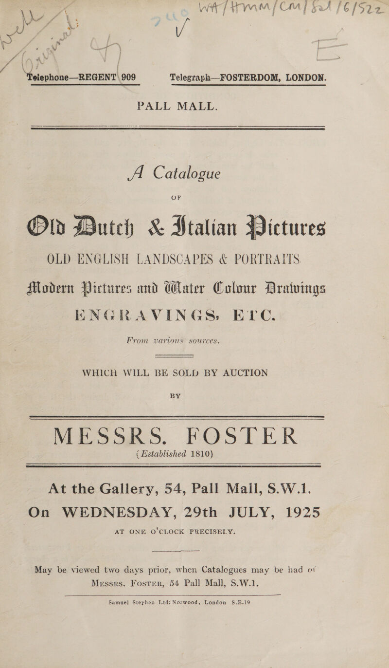 sy PS Paz cs . ‘if 4 &gt;. ££ 4 wi he / ‘ WH fA CME Bet £6 (522. - s g a va % E ) x . ae s A Leh “felephone—REGENT 909 Telegraph—FOSTERDOM, LONDON. PALL MALL.  A Catalogue Ol Dutch &amp; Ptalian Pictures OLD ENGLISH LANDSCAPES &amp; PORTRAITS Modern Yictures and Cater Colour Dratuings ENGRAVINGS, EPC. From various sources.   WHICH WILL BE SOLD BY AUCTION BY Meek &gt;. FOS LER ( istablished 1810)  At the Gallery, 54, Pall Mall, S.W.1. On WEDNESDAY, 29th JULY, 1925 AT ONE O’CLOCK PRECISELY. May be viewed two days prior, when Catalogues may be had ot Messrs. Foster, 54 Pall Mall, S.W.1. Samuel Stephen Ltd: Norwood, London S.E.19