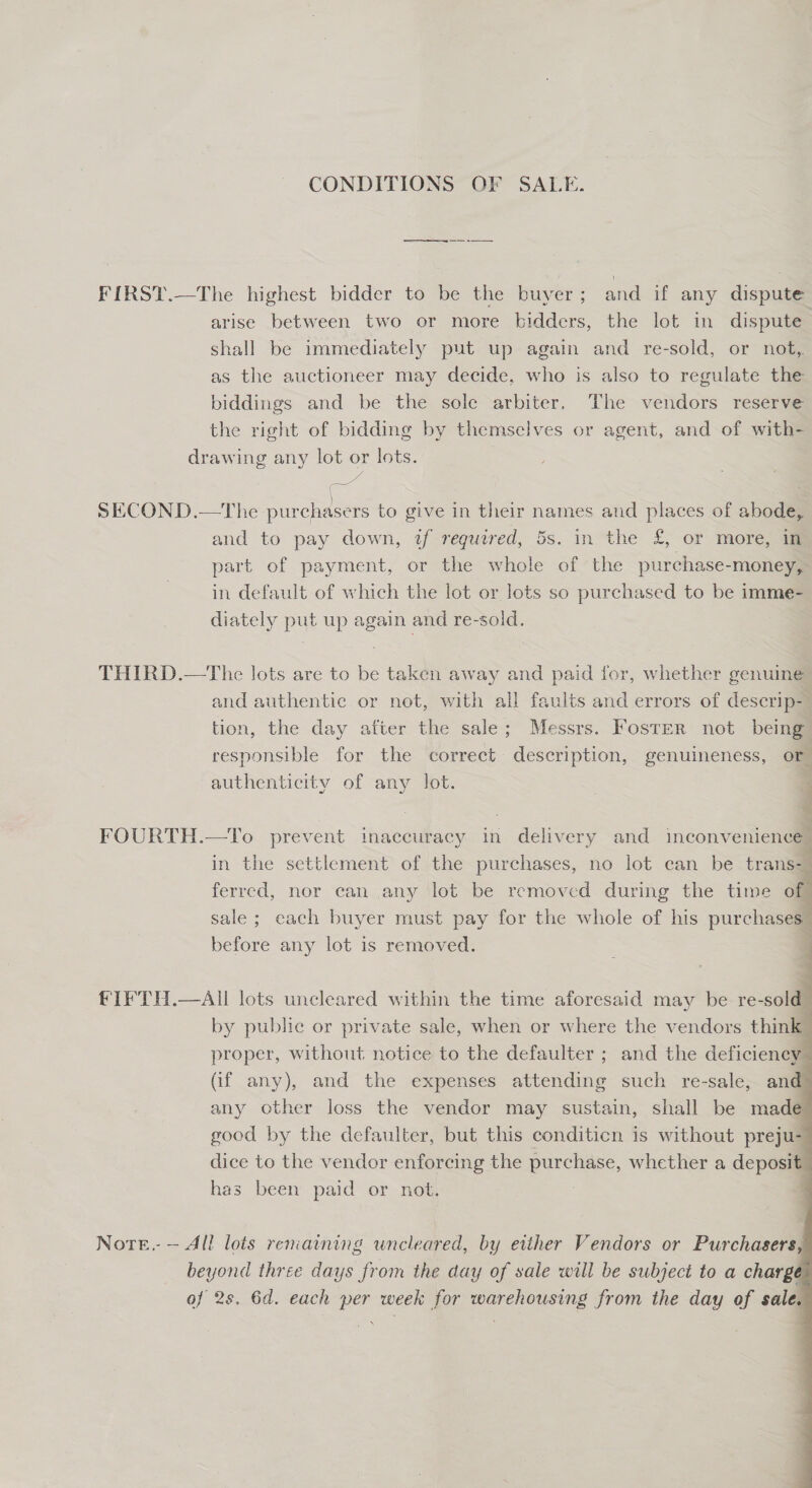 CONDITIONS OF SALE. re FIRST.—The highest bidder to be the buyer; and if any dispute arise between two or more bidders, the lot in dispute shall be immediately put up again and re-sold, or not, as the auctioneer may decide, who is also to regulate the biddings and be the sole arbiter. The vendors reserve the right of bidding by themselves or agent, and of with- drawing any lot or lots. 7 SECOND.—tThe purchasers to give in their names and places of abode, and to pay down, tf required, 5s. in the £, or more, in part of payment, or the whole of the purchase-money, in default of which the lot or lots so purchased to be imme- diately put up again and re-sold. THIRD.—The lots are to be taken away and paid for, whether genuine and authentic or not, with all faults and errors of descrip- tion, the day after the sale; Messrs. Foster not being” responsible for the correct description, genuineness, or authenticity of any lot. a FOURTH.—To prevent inaccuracy in delivery and inconvenience ’ in the settlement of the purchases, no lot can be trans- 3 ferred, nor can any lot be removed during the time of sale ; each buyer must pay for the whole of his purchases) before any lot is removed. 4        fIFTH.—AIl lots uncleared within the time aforesaid may be re-sold by publie or private sale, when or where the vendors think proper, without notice to the defaulter ; and the deficiency (if any), and the expenses attending such re-sale, an any other loss the vendor may sustain, shall be made good by the defaulter, but this conditicn is without preju- dice to the vendor enforcing the purchase, whether a deposit has been paid or not. Norte.- — All lois reniaining uncleared, by either Vendors or Purchasers beyond three days from the day of sale will be subject to a charge of 2s. 6d. each per week for warehousing from the day of sale.