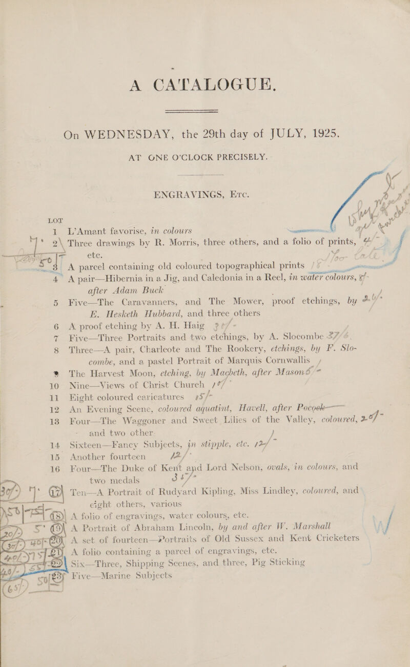 A CATALOGUE, On WEDNESDAY, the 29th day of JULY, 1925. AT ONE O’CLOCK PRECISELY. -  ENGRAVINGS, Erc.  LOT 1 L’Amant favorise, an colours CE See ee ae &amp; 2\ Three drawings by R. Morris, three others, and a folio of Bele a 7* age errand i CEC nw, , vy f ro . Pg | A parcel contaming old coloured topographical prints / 5 preatesS —_ pn mee A pair—Hibernia in a Jig, and C aledonia in a Reel, in water colours, ef after Adam Buck ; ‘ 5 Five—The Caravanners, and The Mower, proof etchings, by *' U E. Hesketh Hubbard, and three others | 6 A proof etching by A. H. Haig 3 eff « % Five—Three Portraits and two etchings, by A. Slocombe 37/6 8 Three—A pair, Charleote and The Rookery, etchings, by F. Slo- combe, and a pastel Portrait of Marquis Cornwallis, % The Harvest Moon, etching, by Macbeth, after Masoné * 10 Nine—Views of Christ Church 7/97 © 11 Hight coloured caricatures 5/- 12 An Evening Scene, coloured aquatint, Havell, after Pocoek-—-— 13 Four—The Waggoner and Sweet Liles of the Valley, ctionned ame x and two other: i 14 Sixteen—Fancy Subjects, wn stipple, ete. y2/ 15 Another fourteen Je / 16 Four—The Duke of Kent and Lord Nelson, ovals,’ in colours, and two medals Ji/? Ten—A Portrait of Pedeard Kipling, Miss Lindley, coloured, and eight others, various  E } A folio of engravings, water colours, etc. A Portrait of Abraham Lincoln, by and after W. Marshall A set of fourteen—Portraits of Old Sussex and Kent Cricketers _ A folio containing a parcel of engravings, etc. Six—Three, Shipping Scenes, and three, Pig Sticking f Five—Marine Subjects 