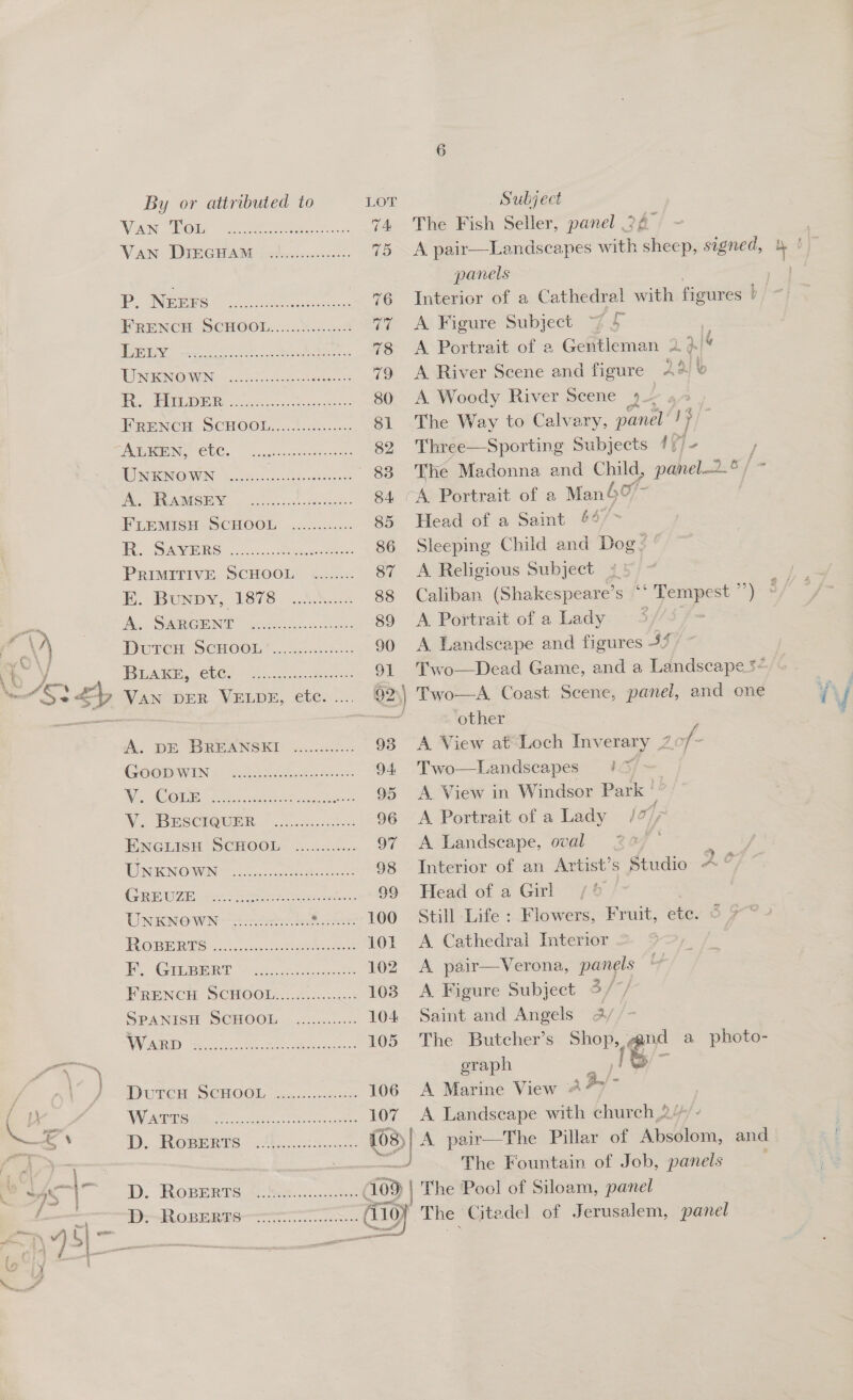 WAN BOM “of rn ee: The Fish Seller, panel 34 Va DRC AME potencies. 2 A pair—Landscapes with sheep, signed, y! panels — PN mies ee Interior of a Cathedral with figures b/ PRENCH SCHOOL...:..%0.i04 A Figure Subject 7 5 ee Ns A Portrait of a Gentleman 2. 2.14 WSENGWN: cn itches A River Scene and figure 24) &amp; Ts (BR ie vores Sate A. Woody River Scene 4 L, FRENCH SCHOOL...........0.++- The Way to Calvary, panel! PNG CEC. Laken csennevteee Three—Sporting Subjects 4) WS IOOWN Soci tesco : e Madonna and Child, eer b NI AIGB 6) ceeds. (A®Portrart of a Man 4° FLEMISH “SCHOOL. 0. ..c.s-- Head of a Saint 44” Ses. o.... eee Sleeping Child and Dog Zé PRIMITIVE SCHOOL! «2.2. A Religious Subject 75. EK. Bunpy,. 1878) .3cs.= Caliban (Shakespeare’s °° ‘ Tempest »y 3 Wh, SRRGE NT ycctecbe. wc A Portrait of a Lady 5 Durer SCHOOL”... ci00.8..5. A Landscape and figures 3% ~ PAS CL Ge ass 2.8... mea es Two—Dead Game, and a Landscape ey VAN DER VELDE, etc. .... 92\) Two—A Coast Scene, panel, and one se 5 ) other “A. DE. (BREANSKI i....c:2.-. A View at Loch Inverary 2 of - COOOWIN 2 Sheed EN Two—Landscapes #4 Rothe Fay pete ie A View in Windsor Park ' Wa COVSCIOWER, + co.cc3s555s A Portrait of a Lady / 1); ENGLISH SCHOOL ............ A Landscape, oval 20/7 i UE NOWINE Lala c cnet Interior of an Artist’s Studio 2° GREUZE eS eAeee ae Head of a Girl UNENOWN -sindr eS cA . Still Life : Flowers, Fruit, etc. | Re 2 ck Ae ee A pair—Verona, panels PRENCH SCHOOL..............: A. Figure Subject &gt; /-} SPANISH SCHOOL. .......:..-. Saint and Angels 2/ VNC SS ee ete The Butcher’s Shop, sgnd a photo- eraph cates | - DUTCH SCHOOL -2...:...5255 A Marine View 477 WV Aes hago sd A Landscape with church 24 D. ROBERTS 2105.5. csuc. A pair—The Pillar of Absolom, and The Fountain of Job, panels 1D.. ROBERTS t Srs..0. natn 09 The Ree of eee panel PS RORERRTTT on. cue Arnie,