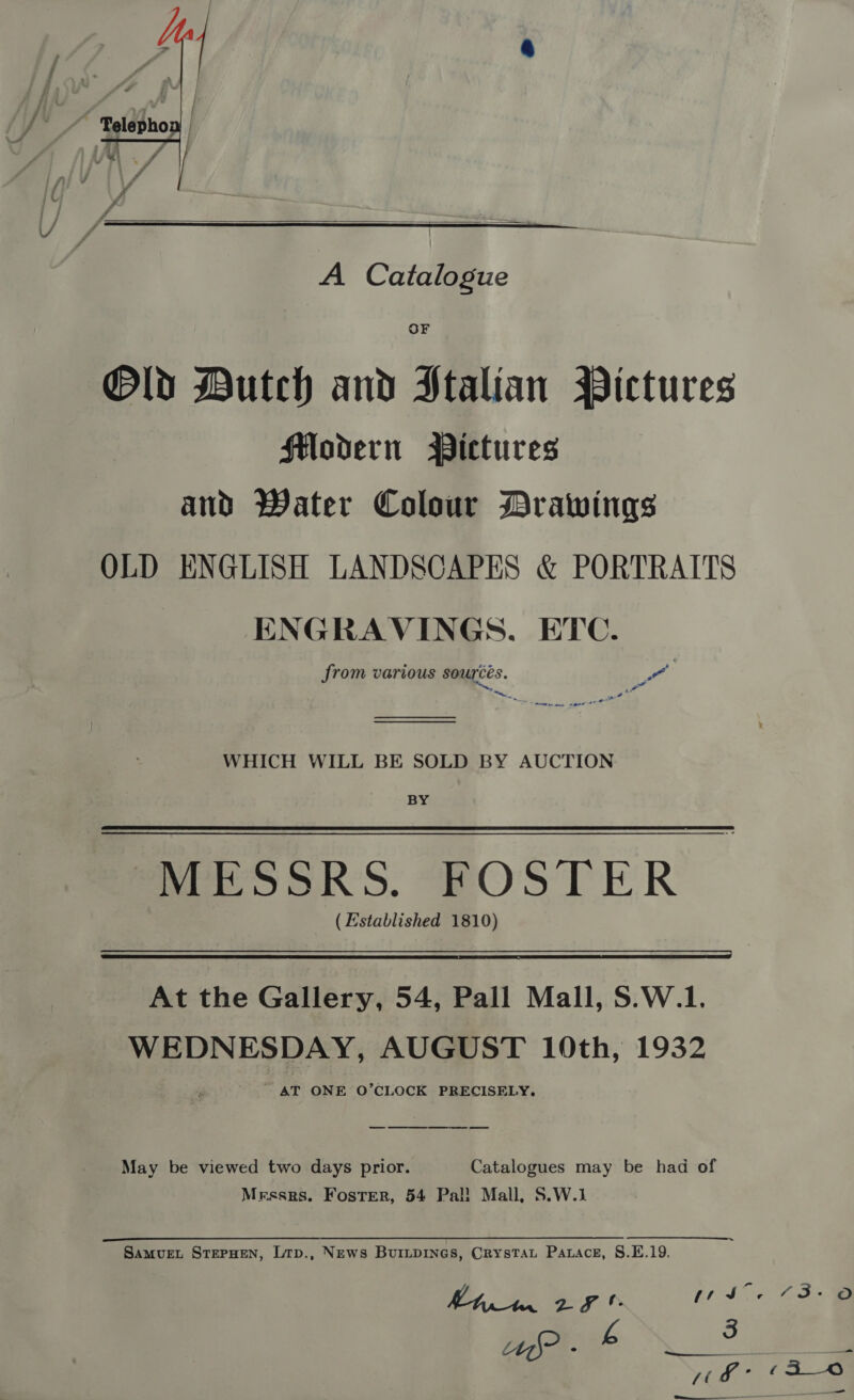   A Catalogue OF Old Dutch and Stalian Pictures Flodern Pictures and Water Colour Drawings OLD ENGLISH LANDSCAPES &amp; PORTRAITS : ENGRAVINGS. ETC. from various sources. Yt te, Ant im mene agent et — WHICH WILL BE SOLD BY AUCTION BY MESSRS. FOSTER (Established 1810) At the Gallery, 54, Pall Mall, S.W.1. WEDNESDAY, AUGUST 10th, 1932 ' AT ONE O’CLOCK PRECISELY. May be viewed two days prior. Catalogues may be had of Messrs. Foster, 54 Pal! Mall, S.W.1 aso alla Be EE ee a SaMvuEL STEPHEN, Ltp., News BuiILpINGs, CrysTat Parace, S.E.19.