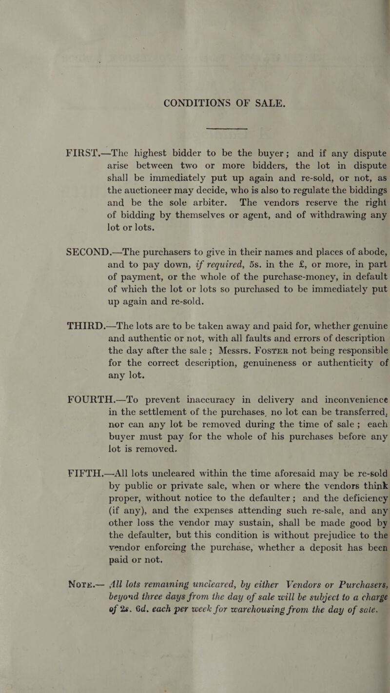 CONDITIONS OF SALE. FIRST.—The highest bidder to be the buyer; and if any dispute arise between two or more bidders, the lot in dispute shall be immediately put up again and re-sold, or not, as the auctioneer may decide, who is also to regulate the biddings and be the sole arbiter. The vendors reserve the right of bidding by themselves or agent, and of withdrawing any lot or lots. SECOND.—The purchasers to give in their names and places of abode, and to pay down, if required, 5s. in the £, or more, in part of payment, or the whole of the purchase-money, in default of which the lot or lots so purchased to be immediately put up again and re-sold. THIRD.—The lots are to be taken away and paid for, whether genuine and authentic or not, with all faults and errors of description the day after the sale ; Messrs. Foster not being responsible for the correct description, genuineness or authenticity of any lot. FOURTH.—To prevent inaccuracy in delivery and inconvenience in the settlement of the purchases, no lot can be transferred, nor can any lot be removed during the time of sale; each buyer must pay for the whole of his purchases before any lot is removed. FIFTH.—AII lots uncleared within the time aforesaid may be re-sold by public or private sale, when or where the vendors think proper, without notice to the defaulter; and the deficiency (if any), and the expenses attending such re-sale, and any other loss the vendor may sustain, shall be made good by the defaulter, but this condition is without prejudice to the vendor enforcing the purchase, whether a deposit has been paid or not. Nore.— ll lots remamning uncleared, by either Vendors or Purchasers, beyond three days from the day of sale will be subject to a charge of 28. 6d. each per week for warehousing from the day of sale.