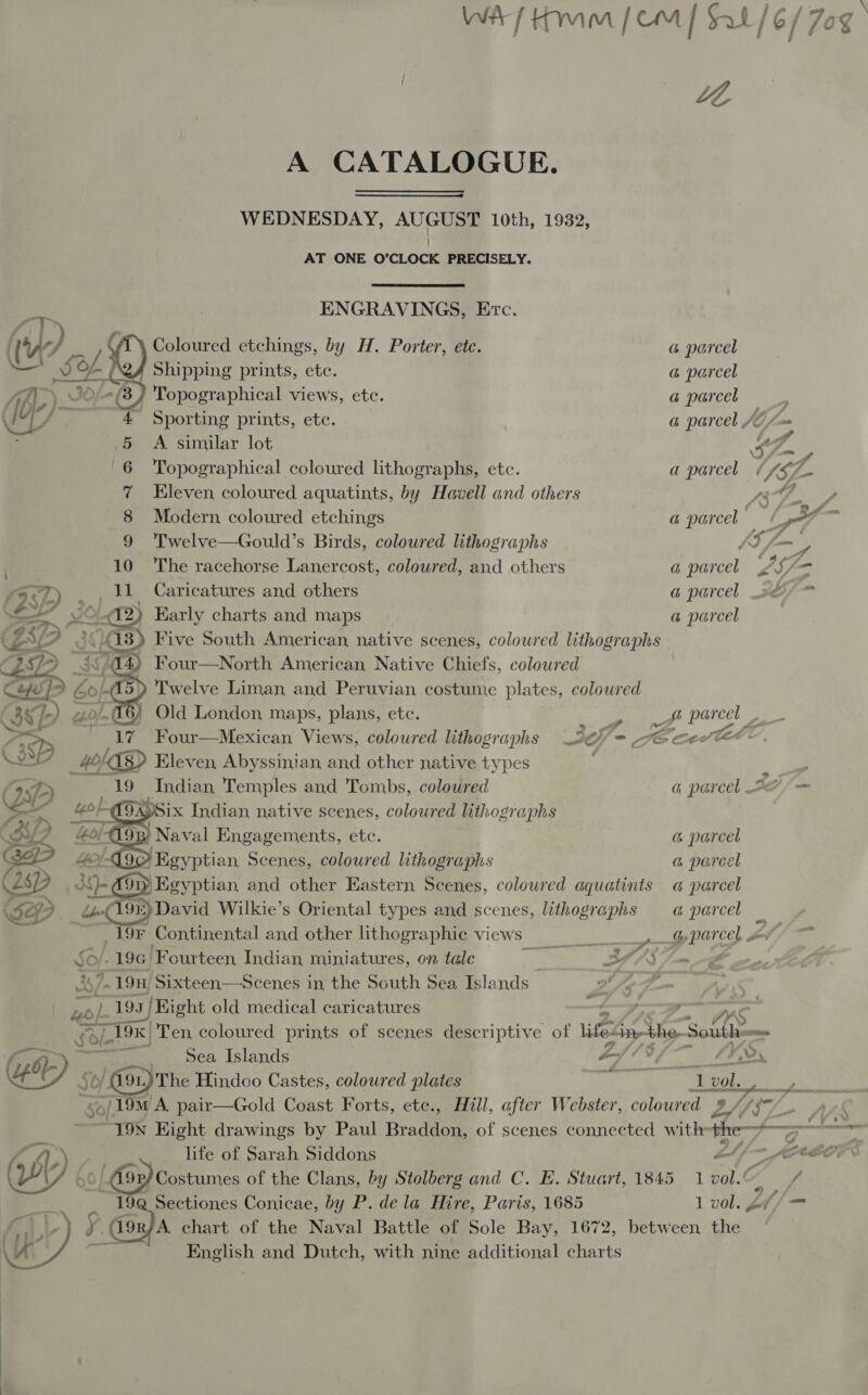    WA) Him (em | Sal/6/7o A CATALOGUE. WEDNESDAY, AUGUST 10th, 1932, AT ONE O'CLOCK PRECISELY. ENGRAVINGS, Erc. Coloured etchings, by H. Porter, etc. a parcel | Shipping prints, ete. a parcel Af.) 3) Topographical views, etc. a parcel ee T/ 4 Sporting prints, ete. a parcel JC (— ; .5 A similar lot Spa 6 Topographical coloured lithographs, etc. a parcel « Ly 7 7 Eleven coloured aquatints, by Havell and others ray ey 8 Modern coloured etchings a parcel — LY ooh 9 Twelve—Gould’s Birds, coloured lithographs d y, — 10 The racehorse Lanercost, coloured, and others a parcel £S/— _ Caricatures and others a parcel ef d2) Early charts and maps a@ parcel ak ) Five South American, native scenes, coloured lithographs Four—North American Native Chiefs, colowred Twelve Liman and Peruvian costume plates, coloured » Old London, maps, plans, etc. BE ans of parcel a pa D Four—Mexican Views, coloured lithographs 20 - cG cert: Vee _ 40h TR&gt; Eleven, Abyssinian and other native types = iam ; WD 19 _Andian Temples and Tombs, coloured a parcel 37/—   sySix Indian native scenes, coloured lithographs DF 4; iO A193) 3) Naval Engagements, etc. a parcel Gap Me! Goo\ Egyptian Scenes, coloured lithographs a pareel (269 3)- 9) Egyptian and other Eastern Scenes, coloured aquatints a parcel e dé 198) David Wilkie’s Oriental types and scenes, lithographs a parcel ae _19F Continental and other lithographic views: G parcel x 196 Fourteen Indian miniatures, on talc Bigs eh oR &gt; P25 ad 19H Sixteen—Scenes in the South Sea Islands ~ Ae SD en a 195 19. | Eight old medical caricatures At i. &lt; : Sl. fo 19K| Ten coloured prints of scenes descriptive of life: in-the- South: os CD ee ot Mad MOLE os jc Le Hindoo Castes, coloured plates me a val. 19M A. pair—Gold Coast Forts, ete., Hill, after Webster, bs ee LZ 17 9) / 9p) Costumes of the Clans, by Stolberg and C. E. Stuart, 1845 1 vol. ae _ 19@ Sectiones Conicae, by P. dela Hire, Paris, 1685 1 vol. £f/ = ¥ an) chart of the Naval Battle of Sole Bay, 1672, between the Lie English and Dutch, with nine additional charts 