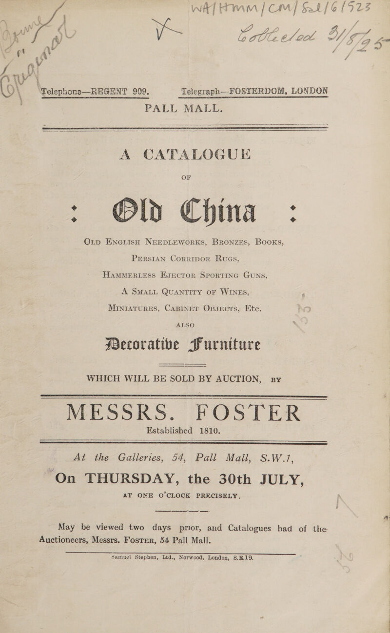 “2 , a Sp. , / tai Ae Th on . LQ lL C4. OA Oe    PALL MALL.   o Sa  OLp EncuisH NEEDLEWORKS, BRONZES, BooKs, PERSIAN CorripoR RuGs, HAMMERLESS EKJEcTOR SPORTING GUNS, A SMALL QUANTITY OF WINES, arenes: CABINET Oxpsects, Etc. ALSO ecorative Purniture  WHICH WILL BE SOLD BY AUCTION, sy MESSRS. FOSTER Established 1810.     At the Galleries, 54, Pall Mall, S.W.1, “On THURSDAY, the 30th JULY, AT ONE O’CLOCK PRECISELY. ae reer! ere Coe May be viewed two days prior, and Catalogues had of the Auctioneers, Messrs. Foster, 54 Pall Mall. samuel Stephen, Ltd., Norwood, London, S.E.19. tf? A” ‘ sy 61923 rs A J) gitih ae ‘ff f g J g2 A