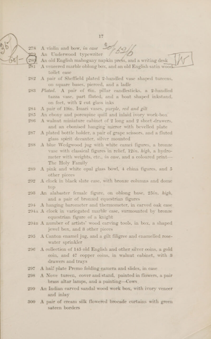 A violim and bow, i case $e7 a ‘Vi An Underwood typewriter / 1 An old English mahogany napkin preés, and a writing desk Ar A veneered marble oblong box, and an old English satin woo toilet case | 282 A pair of Sheffield plated 2-handled vase shaped tureens, | on square bases, pierced. and a ladle 233 Plated. A pair of 6im. pillar candlesticks, a 2-handled tazza vase. part fluted, and a boat shaped inkstand. on feet, with 2 cut glass inks 234 A pair of 19in. Imari vases, purple, red and gili 285 Am ebony and porcupme quill and mlaid ivory work-box 2736 A walnut miniature cabmet of 2 long and 2 short drawers. and an ebonised hanging mirror with bevelled plate 287 A plated bottle holder, a pair of grape scissors. and a fluted glass spirit decanter, silver mounted 283 &lt;A blue Wedgwood jug with white camei figures, a bronze wase with classical figures im relief, 12in. high, a hydro- meter with weights. cic.. im ease, and a coloured primt— ‘ The Holy Family 239 A pink and white opal glass bowl. 4 china figures. and 5 | other pieces 292 A clock in black slate case. with bronze columns and dome top 293 Am alabaster female figure, on oblong base. 25in. high. and a pair of bronzed equestrian figures 294 A hanging barometer and thermometer, in carved oak case 294% A clock in variegated marble case, surmounted by bronze equestrian figure of a knight 2948 A number of artists’ wood carving tools, in box, a shaped jewel box, and 3 other pieces 295 A Canton enamel jug, and a gilt filgree and enamelled rose- water sprinkler 296 A collection of 145 old English and other silver coms. a gold com, and 47 copper coms, in walnut cabinet, with 3 drawers and trays 297 A haif plate Premo folding camera and slides, in case 298 A Nove tureen, cover and stand, painted in flowers, a pair brass altar lamps, and a pamting—Cows. 299 Am Indian carved sandal wood work box, with ivory veneer and inlay | 300 A pair of cream silk flowered brocade curtains with green sateen borders  278   