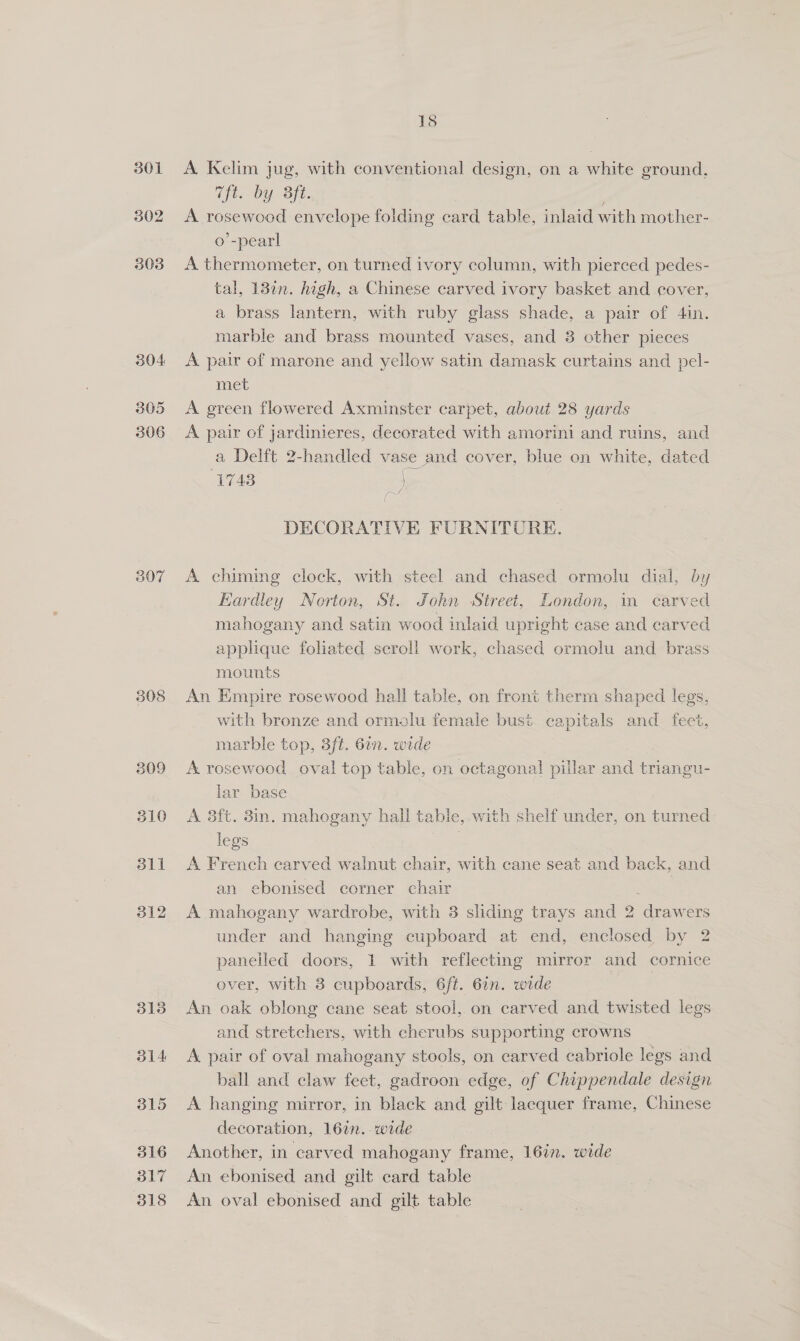 305 306 308 309 510 dll 312 3138 O14 315 516 317 318 18 A. Kelim jug, with conventional design, on a white ground, Tft. by 3ft. A rosewood envelope folding card table, inlaid with mother- o’-pear! A thermometer, on turned ivory column, with pierced pedes- tal, 1320n. high, a Chinese carved ivory basket and cover, a brass lantern, with ruby glass shade, a pair of 4in. marble and brass mounted vases, and 3 other pieces A pair of marone and yellow satin damask curtains and pel- met A green flowered Axminster carpet, about 28 yards A pair of jardinieres, decorated with amorini and ruins, and a Delft 2-handled vase and cover, blue on white, dated 1743 we, ( DECORATIVE FURNITURE. A chiming clock, with steel and chased ormolu dial, by Eardley Norton, St. John Street, London, in carved mahogany and satin wood inlaid upright case and carved applique foliated seroll work, chased ormolu and brass mounts An Empire rosewood hall table, on front therm shaped legs, with bronze and ormolu female bust capitals and_ feet, marble top, 3ft. 6a. wide A. rosewood oval top table, on octagonal piilar ee triangu- lar base A 3ft. 3in. mahogany hall ta able, with shelf under, on turned legs A French carved walnut chair, with cane seat and back, and an ebonised corner chair ; A mahogany wardrobe, with 3 sliding trays and 2 drawers under and hanging cupboard at end, enclosed by 2 paneiled doors, 1 with reflecting mirror and cornice over, with 3 cupboards, 6ft. 6in. wide An oak oblong cane seat stool, on carved and twisted legs and stretchers, with cherubs supporting crowns A pair of oval mahogany stools, on carved cabriole legs and ball and claw feet, gadroon edge, of Chippendale design A hanging mirror, in black and gilt lacquer frame, Chinese decoration, 16in. wide } Another, in carved mahogany frame, 16in. wide An ebonised and gilt card table An oval ebonised and gilt table