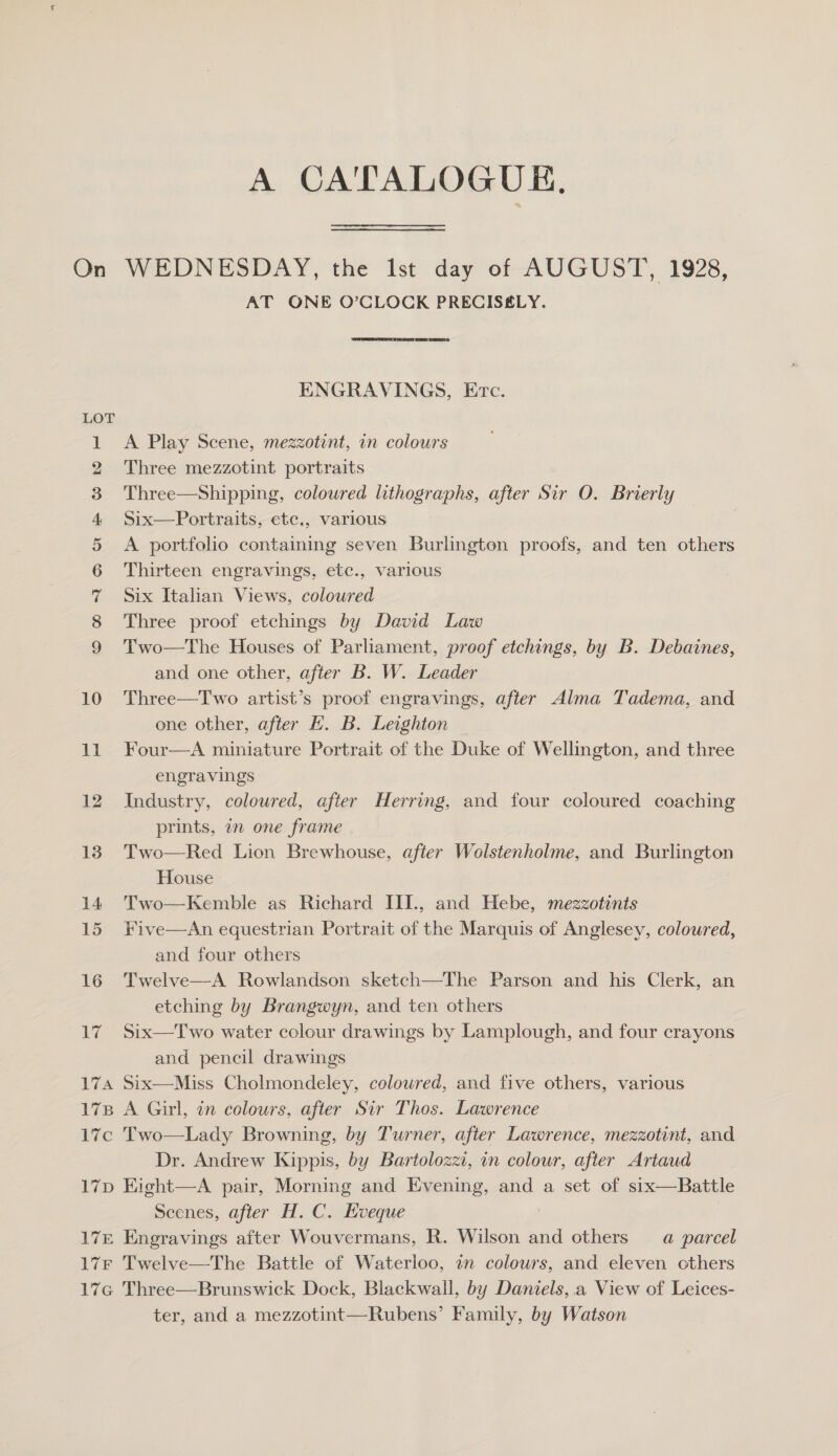 A CATALOGUE, On WEDNESDAY, the Ist day of AUGUST, 1928, AT ONE O’CLOCK PRECISELY. ENGRAVINGS, Etc. LOT A Play Scene, mezzotint, in colours Three mezzotint portraits Three—Shipping, coloured lithographs, after Sir O. Brierly Six—Portraits, ete., various A portfolio containing seven Burlington proofs, and ten others Thirteen engravings, etc., various Six Italian Views, coloured Three proof etchings by David Law Two—The Houses of Parliament, proof etchings, by B. Debaines, and one other, after B. W. Leader 10 Three—Two artist’s proof engravings, after Alma Tadema, and one other, after EK. B. Leighton 11 Four—A miniature Portrait of the Duke of Wellington, and three engravings 12 Industry, coloured, after Herring, and four coloured coaching prints, an one frame 13. Two—Red Lion Brewhouse, after Wolstenholme, and Burlington House 14 Two—Kemble as Richard III., and Hebe, mezzotints 15 Five—An equestrian Portrait of the Marquis of Anglesey, coloured, and four others 16 Twelve—A Rowlandson sketch—The Parson and his Clerk, an etching by Brangwyn, and ten others 17 Six—Two water colour drawings by Lamplough, and four crayons and pencil drawings 174 Six—Miss Cholmondeley, coloured, and five others, various 178 A Girl, in colours, after Sir Thos. Lawrence 17c Two—Lady Browning, by Turner, after Lawrence, mezzotint, and Dr. Andrew Kippis, by Bartolozzi, in colour, after Artaud 17p Eight—A pair, Morning and Evening, and a set of six—Battle Scenes, after H. C. Hveque 17E Engravings after Wouvermans, R. Wilson and others a parcel 17F Twelve—The Battle of Waterloo, an colours, and eleven others 17G Three—Brunswick Dock, Blackwall, by Daniels, .a View of Leices- ter, and a mezzotint—Rubens’ Family, by Watson CmANA OF WY