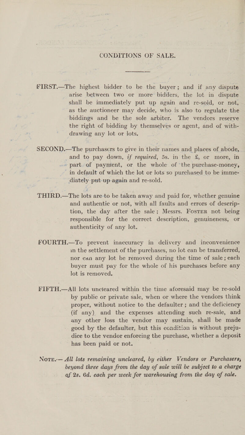 CONDITIONS OF SALE. FIRST.—The highest bidder to be the buyer; and if any dispute arise between two or more bidders, the lot in dispute shall be immediately put up again and re-sold, or not, as the auctioneer may decide, who is also to regulate the biddings and be the sole arbiter. The vendors reserve the right of bidding by themselves or agent, and of with- drawing any lot or lots. SECOND.—tThe purchasers to give in their names and places of abode, _and to pay down, if required, 5s. in the £, or more, in cit Dart. of paymient, or the whole of ‘the purchase-money, ~ in default of which the lot or lots so purchased to be imme- diately put-up-again and re-sold. THIRD.—The lots are to be taken away and paid for, whether genuine and authentic or not, with all faults and errors of descrip- tion, the day after the sale; Messrs. Foster not being responsible for the correct description, genuineness, or authenticity of any lot. FOURTH.—To prevent inaccuracy in delivery and inconvenience in the settlement of the purchases, no lot can be transferred, nor can any lot be removed during the time of sale; each buyer must pay for the whole of his purchases before any lot is removed, FIFTH.—AIl lots uncleared within the time aforesaid may be re-sold by public or private sale, when or where the vendors think proper, without notice to the defaulter ; and the deficiency (if any) and the expenses attending such re-sale, and any other Joss the vendor may sustain, shall be made good by the defaulter, but this condition is without preju- dice to the vendor enforcing the purchase, whether a deposit has been paid or not. © Note.-— All lots remaining uncleared, by either Vendors or Purchasers; beyond three days from the day of sale will be subject to a charge of 2s, 6d. each per week for warehousing from the day of sale.