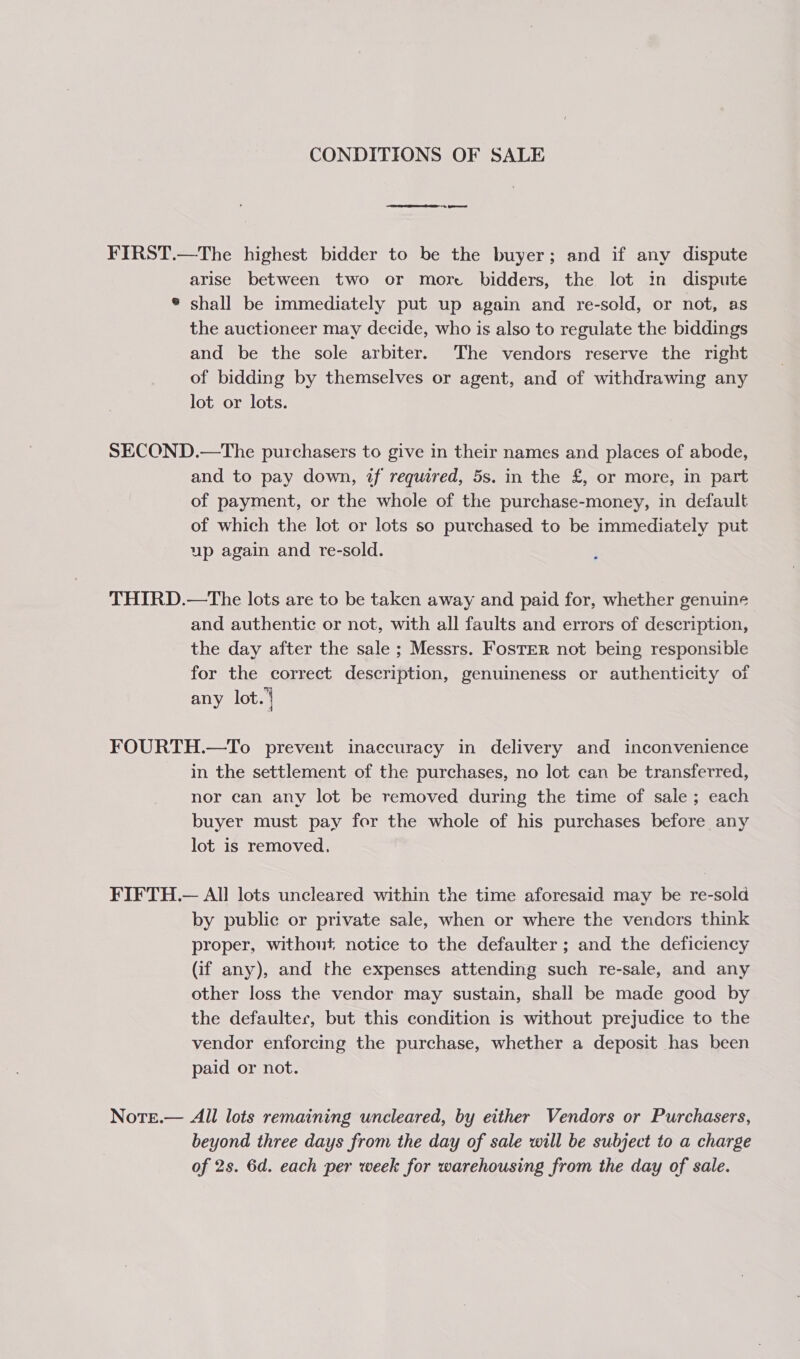 CONDITIONS OF SALE FIRST.—The highest bidder to be the buyer; and if any dispute arise between two or more bidders, the lot in dispute ® shall be immediately put up again and re-sold, or not, as the auctioneer may decide, who is also to regulate the biddings and be the sole arbiter. The vendors reserve the right of bidding by themselves or agent, and of withdrawing any lot or lots. SECOND.—The purchasers to give in their names and places of abode, and to pay down, if required, 5s. in the £, or more, in part of payment, or the whole of the purchase-money, in default of which the lot or lots so purchased to be immediately put up again and re-sold. THIRD.—The lots are to be taken away and paid for, whether genuine and authentic or not, with all faults and errors of description, the day after the sale ; Messrs. FosTER not being responsible for the correct description, genuineness or authenticity of any lot.) FOURTH.—To prevent inaccuracy in delivery and inconvenience in the settlement of the purchases, no lot can be transferred, nor can any lot be removed during the time of sale ; each buyer must pay for the whole of his purchases before any lot is removed. FIFTH.— All lots uncleared within the time aforesaid may be re-sold by public or private sale, when or where the vendors think proper, without notice to the defaulter ; and the deficiency (if any), and the expenses attending such re-sale, and any other loss the vendor may sustain, shall be made good by the defaulter, but this condition is without prejudice to the vendor enforcing the purchase, whether a deposit has been paid or not. NotEe.— All lots remaining uncleared, by either Vendors or Purchasers, beyond three days from the day of sale will be subject to a charge of 2s. 6d. each per week for warehousing from the day of sale.