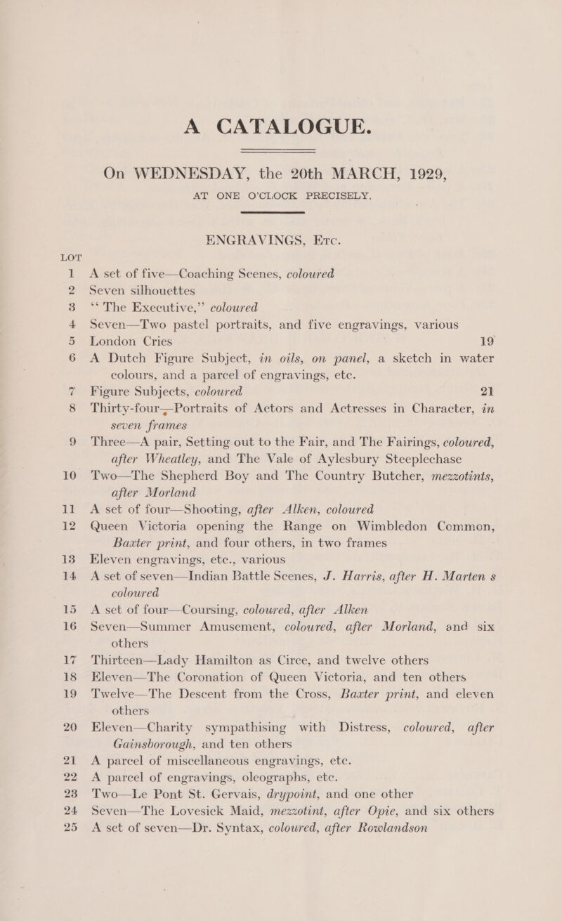 A CATALOGUE. On WEDNESDAY, the 20th MARCH, 1929, AT ONE O’CLOCK PRECISELY. ENGRAVINGS, Erc. A set of five—Coaching Scenes, coloured Seven silhouettes ** The Executive,”’ coloured  Seven—Two pastel portraits, and five engravings, various London Cries 3 19 A Dutch Figure Subject, in oils, on panel, a sketch in water colours, and a parcel of engravings, etc. Figure Subjects, coloured 21 Thirty-four—Portraits of Actors and Actresses in Character, in seven frames Three—A pair, Setting out to the Fair, and The Fairings, coloured, after Wheatley, and The Vale of Aylesbury Steeplechase Two—The Shepherd Boy and The Country Butcher, mezzotints, after Morland A set of four—Shooting, after Alken, coloured Queen Victoria opening the Range on Wimbledon Common, Baxter print, and four others, in two frames Eleven engravings, etc., various A set of seven—Indian Battle Scenes, J. Harris, after H. Marten s coloured A set of four—Coursing, coloured, after Alken Seven—Summer Amusement, coloured, after Morland, and six others Thirteen—Lady Hamilton as Circe, and twelve others Eleven—The Coronation of Queen Victoria, and ten others Twelve—The Descent from the Cross, Baater print, and eleven others Eleven—Charity sympathising with Distress, coloured, after Gainsborough, and ten others A parcel of miscellaneous engravings, etc. A parcel of engravings, oleographs, etc. Two—Le Pont St. Gervais, drypoint, and one other Seven—The Lovesick Maid, mezzotint, after Opie, and six others A set of seven—Dr. Syntax, coloured, after Rowlandson