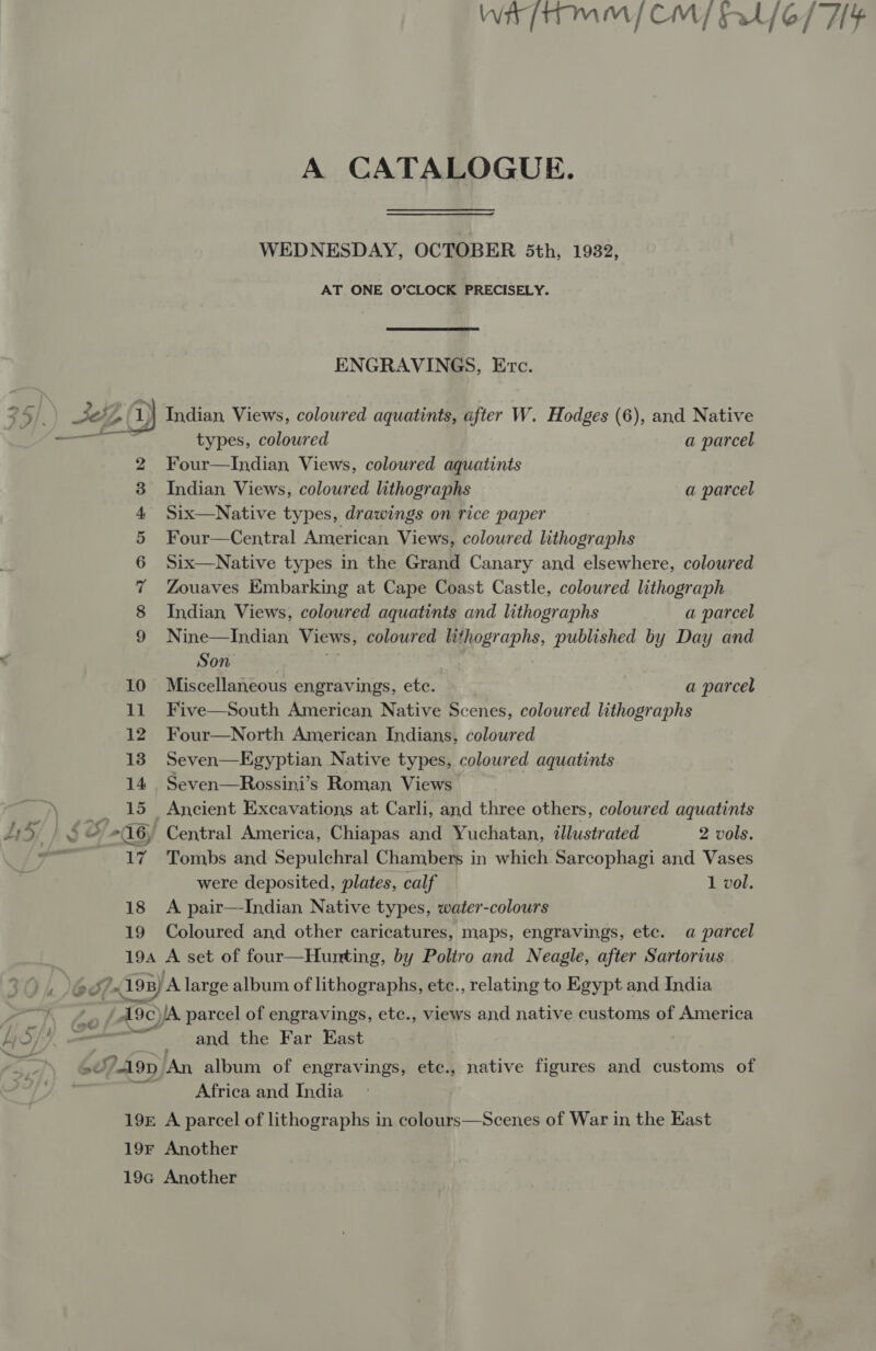 a oO 11 18 19  Wit [TT MM | CM at A CATALOGUE. WEDNESDAY, OCTOBER 5th, 1932, AT ONE O’CLOCK PRECISELY. ENGRAVINGS, Erc. types, coloured a parcel Four—Indian Views, coloured aquatints Indian Views, coloured lithographs a parcel Six—Native types, drawings on rice paper Four—Central American Views, coloured lithographs Six—Native types in the Grand Canary and elsewhere, coloured Zouaves Embarking at Cape Coast Castle, coloured lithograph Indian Views, coloured aquatints and lithographs a parcel Nine—Indian Views, coloured lithographs, published by Day and Son } Miscellaneous engravings, etc. | a parcel Five—South American Native Scenes, coloured lithographs Four—North American Indians, coloured Seven—LEgyptian Native types, coloured aquatints Seven—Rossini’s Roman Views Ancient Excavations at Carli, and three others, coloured aquatints Central America, Chiapas and Yuchatan, illustrated 2 vols. Tombs and Sepulchral Chambers in which Sarcophagi and Vases were deposited, plates, calf 1 vol. A pair—-Indian Native types, water-colours Coloured and other caricatures, maps, engravings, etc. a parcel and the Far East Africa and India { 4 | /* 6