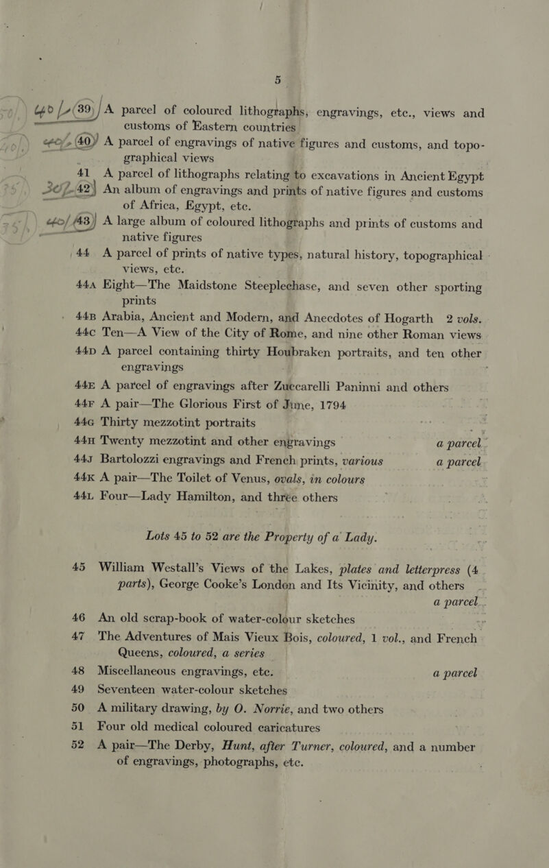 uo [-(39}/ A parcel of coloured lithographs, engravings, etc., views and if customs of Eastern countries ceo (40y A parcel of engravings of native figures and customs, and topo- : graphical views } 41 A parcel of lithographs relating to excavations in, Ancient Egypt SOL 42) An, album of engravings and prints of native figures and customs a ak of Africa, Egypt, ete. efo/ (48) A large album of coloured lithographs and prints of customs and oe native figures 44 A parcel of prints of native types, natural history, topographical - views, etc. { 444 Kight—The Maidstone Steeplechase, and seven other sporting prints 448 Arabia, Ancient and Modern, and Anecdotes of Hogarth 2 vols. 44c Ten—A View of the City of Rome, and nine other Roman views 44D A parcel containing thirty Houbraken portraits, and ten other engravings , 44&amp; A parcel of engravings after Zuccarelli Paninni and others 44¢ A pair—The Glorious First of Jume, 1794 , 44G Thirty mezzotint portraits a4 44u Twenty mezzotint and other engravings a parcel. 445 Bartolozzi engravings and French prints, various a parcel 44K A pair—The Toilet of Venus, ovals, in colours 441, Four—Lady Hamilton, and thrée others Lots 45 to 52 are the Property of a Lady. 45 William Westall’s Views of the Lakes, plates and letterpress (4 parts), George Cooke’s Londen and Its Vicinity, and others | a parcel... 46 An old scrap-book of water-colour sketches 3 47 The Adventures of Mais Vieux Bois, coloured, 1 vol., and French Queens, coloured, a series 48 Miscellaneous engravings, etc. a parcel 49 Seventeen water-colour sketches 50 A military drawing, by O. Norrie, and two others 51 Four old medical coloured caricatures 52 A pair—The Derby, Hunt, after Turner, coloured, and a number of engravings, photographs, etc.