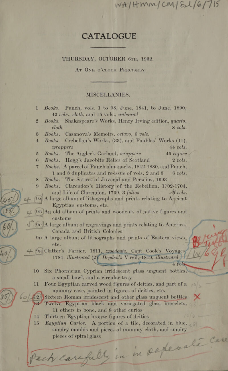 THURSDAY, OCTOBER. 61x, 1932. At ONE oO’cLOCK PRECISELY. MISCELLANIES. Books. Punch, vols. 1 to 98, June, 1841, to June, 1890, Books. Shakespeare’s Works, Henry Irving edition, quarto, cloth 8 vols. Books. Casanova’s Memoirs, octavo, 6 vols. _ Books. Crebellon’s Works, (83), and Faublas’ Works (11), wrappers 44 vols. Books. The Angler’s Garland, wrappers 45 copies - Books. Hogg’s Jacobite Relics of Scotland 2 vols. Books. A parcel of Punch almanacks, 1842-1880, and Punch, 1 and 8 duplicates and re-issue of vols. 2 and 3 6 vols. Books. The Satires of Juvenal and Perseius, 1693 Books. Clarendon’s History of the Rebellion, 1702-1704, and Life of Clarendon, 1759, 3 folios “5 vols.   Egyptian, customs, ete. customs Caneda and British Colonies  1784, illustrated (2 7 eg | s Virgil, 1 1819, ‘illustrated a small bowl, and a circular tray mummy case, fyiatee in. figures of deities, ete. SAINTE 11 others in ane and 8 other curios sundry moulds and pieces of mummy cloth, and sundry pieces of spiral glass e yeh ° a ee eee NA us leew QM hy 1 Om mee RL ARK Hr. . i - TH ae f \ j G0 psenontisTe 8 pane LA  )