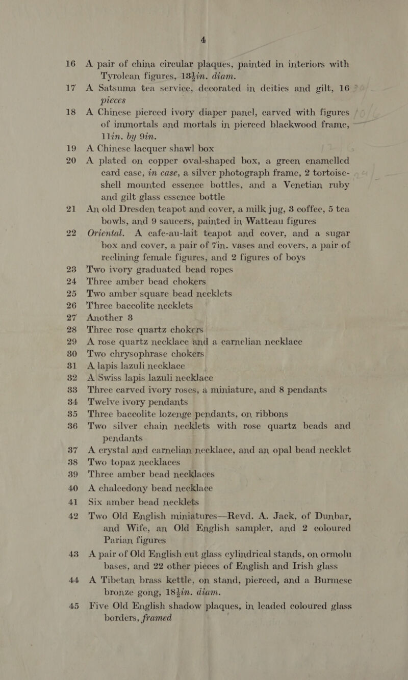 16 17 18 19 20 21 22 29 36 38 4. A. pair of china circular plaques, painted in interiors with Tyrolean figures, 184in. diam. A Satsuma tea service, decorated in deities and gilt, 16 © pieces A. Chinese pierced ivory diaper panel, carved with figures of immortals and mortals in pierced blackwood frame, llin. by 9in. A. Chinese lacquer shawl box A plated on copper oval-shaped box, a green enamelled card case, in case, a silver photograph frame, 2 tortoise- shell mounted essence bottles, and a Venetian ruby and gilt glass essence bottle An, old Dresden, teapot and cover, a milk jug, 3 coffee, 5 tea bowls, and 9 saucers, painted in Watteau figures Oriental. A cafe-au-lait teapot and cover, and a sugar box and cover, a pair of 7in. vases and covers, a pair of reclining female figures, and 2 figures of boys Two ivory graduated bead ropes Three amber bead chokers Two amber square bead necklets Three baccolite necklets Another 3 Three rose quartz chokers A. rose quartz necklace and a carnelian necklace Two chrysophrase chokers A lapis lazuli necklace . A Swiss lapis lazuli necklace Three carved ivory roses, a miniature, and 8 pendants Twelve ivory pendants Three baccolite lozenge pendants, on, ribbons Two silver chain necklets with rose quartz beads and pendants A crystal and carnelian necklace, and an opal bead necklet Two topaz necklaces Three amber bead necklaces A chalcedony bead necklace Six amber bead necklets Two Old English miniatures—Revd. A. Jack, of Dunbar, and Wife, an Old English sampler, and 2 coloured Parian, figures A pair of Old English cut glass cylindrical stands, on ormolu bases, and 22 other pieces of English and Irish glass A Tibetan brass kettle, on stand, pierced, and a Burmese bronze gong, 184in. diam. Five Old English shadow plaques, in leaded coloured glass borders, framed